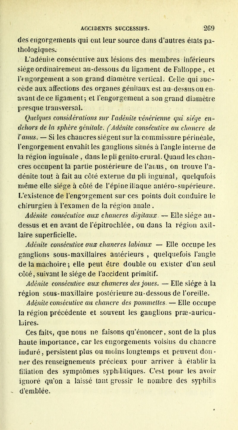 des engorgements qui ont leur source dans d'autres éiats pa- thologiques. L'adénite consécutive aux lésions des membres inférieurs siège ordinairement au-dessous du ligament de Falloppe, et l'engorgement a son grand diamètre vertical. Celle qui suc- cède aux affections des organes génitaux est au-dessus ou en- avant de ce ligament; et l'engorgement a son grand diamètre presque transversal. Quelques considérations sur Vadénite vénérienne qui siège en- dehors de la sphère génitale, (Adénite consécutive au chancre de l'anus. — Si les chancres siègent sur la commissure périnéale, l'engorgement envahit les ganglions situés à l'angle interne de la région inguinale , dans le pli genito crural. Quand les chan- cres occupent la partie postérieure deTarjus, on trouve l'a- dénite louï à fait au côté externe du pli inguinal, quelqufois même elle siège à côté de l'épine iliaque anléro-supérieure. L'existence de l'engorgement sur ces points doit conduire le chirurgien à l'examen de la région anale . Adénite consécutive aux chancres digitaux. — Elle siège au- dessus et en avant de l'épitrochlée, ou dans la région axil- laire superficielle. Adénite consécutive aux chancres labiaux — Elle occupe les ganglions sous-maxillaires antérieurs , quelquefois l'angle de la mâchoire ; elle peut être double ou exister d'un seul côté, suivant le siège de l'accident primitif. Adénite consécutive aux chancres des joues. — Elle siège à la région sous-maxillaire postérieure au-dessous de l'oreille. Adénite consécutive au chancre des pommettes. — Elle occupe la région précédente et souvent les ganglions prse-auricu- laires. Ces faits, que nous ne faisons qu'énoncer, sont de la plus haute importance, car les engorgements voisins du chancre induré, persistent plus ou moins longtemps et peuvent don- ner des renseignements précieux pour arriver à établir la filiation des symptômes syphilitiques. C'est pour les avoir ignoré qu'on a laissé tant grossir le nombre des syphilis - d'emblée.