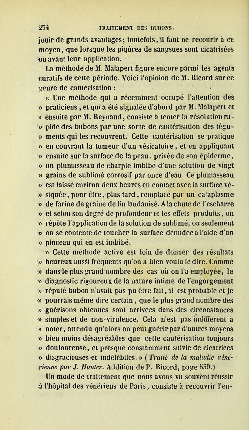 jouir de grands avantages; toutefois, il faut ne recourir à ce moyen, que lorsque les piqûres de sangsues sont cicatrisées ou avant leur application. La méthode de M. Malapert figure encore parmi les agents curatifs de celte période. Voici l'opinion de M. Ricord sur ce genre de cautérisation : « Une méthode qui a récemment occupé l'attention des » praticiens , et qui a été signalée d'abord par M. Malapert et » ensuite par M. Reynaud, consiste à tenter la résolution ra- » pide des bubons par une sorte de cautérisation des tégu- » ments qui les recouvrent. Cette cautérisation se pratique » en couvrant la tumeur d'un vésicatoire, et en appliquant » ensuite sur la surface de la peau / privée de son épiderme, » un plumasseau de charpie imbibé d'une solution de vingt » grains de sublimé corrosif par once d'eau. Ce plumasseau » est laissé environ deux heures en contact avec la surface vé- » siquée, pour être, plus tard, remplacé par un caiaplasme » de farine de graine de lin laudanisé. A la chute de l'escharre » et selon son degré de profondeur et les effets produits, on » répète l'application de la solution de sublimé, ou seulement » on se contente de toucher la surface dénudée à l'aide d'un » pinceau qui en est imbibé. » Celte méthode active est loin de donner des résultats » heureux aussi fréquents qu'on a bien voulu le dire. Comme » dans le plus grand nombre des cas où on l'a employée, le » diagnostic rigoureux de la nature intime de l'engorgement » réputé bubon n'avait pas pu être fait, il est probable et je » pourrais même dire certain , que le plus grand nombre des » guérisons obtenues sont arrivées dans des circonstances » simples et de non- virulence. Cela n'est pas indifférent à » noter . attendu qu'alors on peut guérir par d'autres moyens » bien moins désagréables que cette cautérisation toujours » douloureuse, et presque constamment suivie de cicatrices » disgracieuses-et indélébiles.» (Traité de la maladie véné- rienne par J. Hunier. Addition de P. Ricord, page 550.) Un mode de traitement que nous avons vu souvent réussir à l'hôpital des vénériens de Paris, consiste à recouvrir l'en-