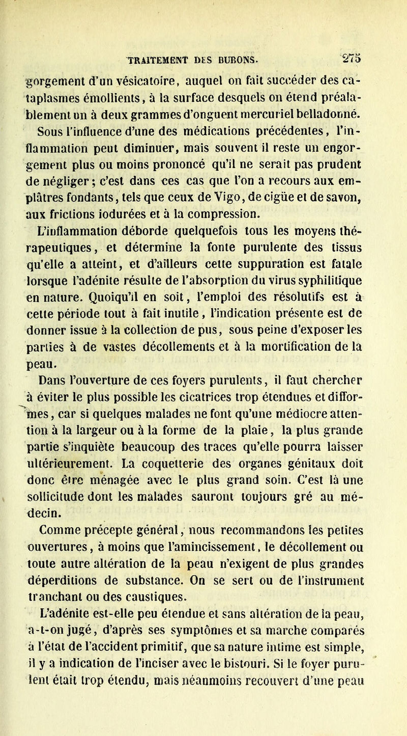 gorgement d'un vésicatoire, auquel on fait succéder des ca- taplasmes émollients, à la surface desquels on étend préala- blement un à deux grammes d'onguent mercurielbelladonné. Sous l'influence d'une des médications précédentes, l'in- flammation peut diminuer, mais souvent il reste un engor- gement plus ou moins prononcé qu'il ne serait pas prudent de négliger ; c'est dans ces cas que l'on a recours aux em- plâtres fondants, tels que ceux de Vigo, de cigùe et de savon, aux frictions iodurées et à la compression. L'inflammation déborde quelquefois tous les moyens thé- rapeutiques , et détermine la fonte purulente des tissus qu'elle a atteint, et d'ailleurs cette suppuration est fatale lorsque l'adénite résulte de l'absorpiion du virus syphilitique en nature. Quoiqu'il en soit, l'emploi des résolutifs est à cette période tout à fait inutile, l'indication présente est de donner issue à la collection de pus, sous peine d'exposer les parties à de vastes décollements et à la mortification de la peau. Dans l'ouverture de ces foyers purulents, il faut chercher à éviter le plus possible les cicatrices trop étendues et diffor- mes , car si quelques malades ne font qu'une médiocre atten- tion à la largeur ou à la forme de la plaie, la plus grande partie s'inquiète beaucoup des traces qu'elle pourra laisser ultérieurement. La coquetterie des organes génitaux doit donc être ménagée avec le plus grand soin. C'est là une sollicitude dont les malades sauront toujours gré au mé- decin. Comme précepte général, nous recommandons les petites ouvertures, à moins que l'amincissement, le décollement ou toute autre altération de la peau n'exigent de plus grandes déperditions de substance. On se sert ou de l'instrument tranchant ou des caustiques. L'adénite est-elle peu étendue et sans altération de la peau, a-t-on jugé, d'après ses symptômes et sa marche comparés à l'état de l'accident primitif, que sa nature intime est simple, il y a indication de l'inciser avec le bistouri. Si le foyer puru- lent était trop étendu, mais néanmoins recouvert d'une peau