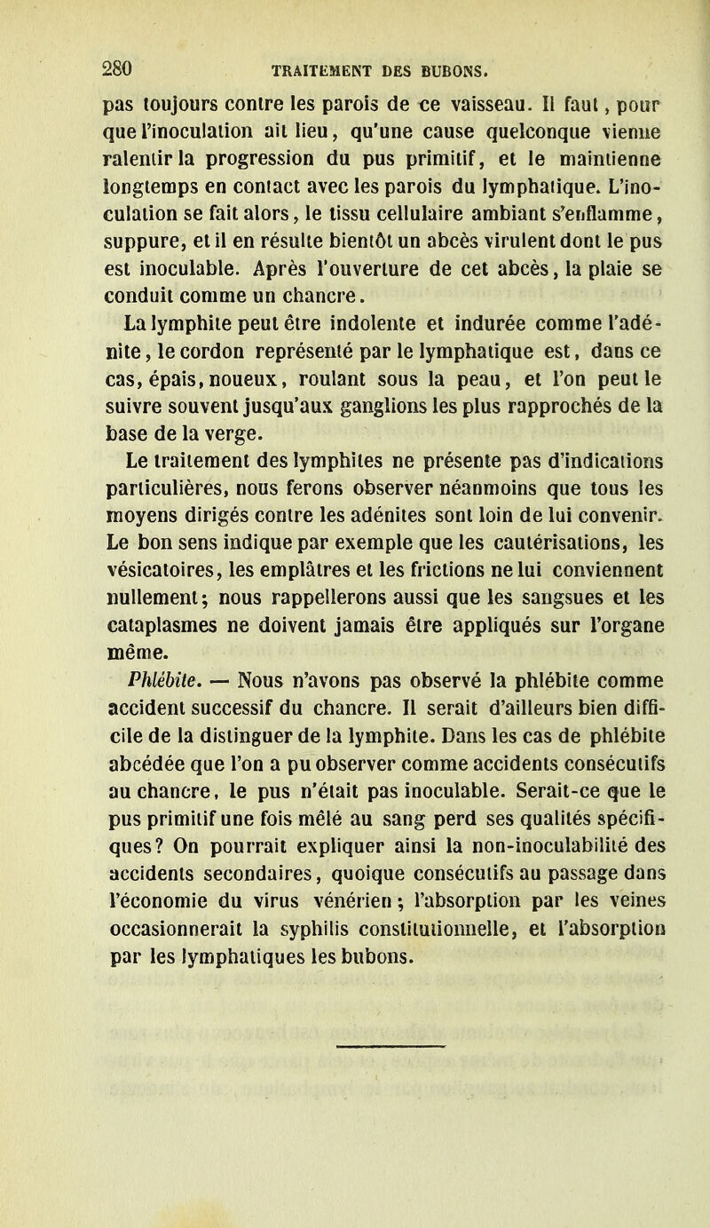 pas toujours contre les parois de ce vaisseau. Il faut , pour que l'inoculation ait lieu, qu'une cause quelconque vienne ralentir la progression du pus primitif, et le maintienne longtemps en contact avec les parois du lymphatique. L'ino- culation se fait alors, le tissu cellulaire ambiant s'enflamme, suppure, et il en résulte bientôt un abcès virulent dont le pus est inoculable. Après l'ouverture de cet abcès, la plaie se conduit comme un chancre. La lymphite peut être indolente et indurée comme l'adé- nite , le cordon représenté par le lymphatique est, dans ce cas, épais, noueux, roulant sous la peau, et l'on peut le suivre souvent jusqu'aux ganglions les plus rapprochés de la base de la verge. Le traitement des lymphites ne présente pas d'indications particulières, nous ferons observer néanmoins que tous les moyens dirigés contre les adénites sont loin de lui convenir. Le bon sens indique par exemple que les cautérisations, les vésicatoires, les emplâtres et les frictions ne lui conviennent nullement ; nous rappellerons aussi que les sangsues et les cataplasmes ne doivent jamais être appliqués sur l'organe même. Phlébite. — Nous n'avons pas observé la phlébite comme accident successif du chancre. Il serait d'ailleurs bien diffi- cile de la distinguer de la lymphite. Dans les cas de phlébite abcédée que l'on a pu observer comme accidents consécutifs au chancre, le pus n'était pas inoculable. Serait-ce que le pus primitif une fois mêlé au sang perd ses qualités spécifi- ques? On pourrait expliquer ainsi la non-inoculabilité des accidents secondaires, quoique consécutifs au passage dans l'économie du virus vénérien ; l'absorption par les veines occasionnerait la syphilis constitutionnelle, et l'absorption par les lymphatiques les bubons.