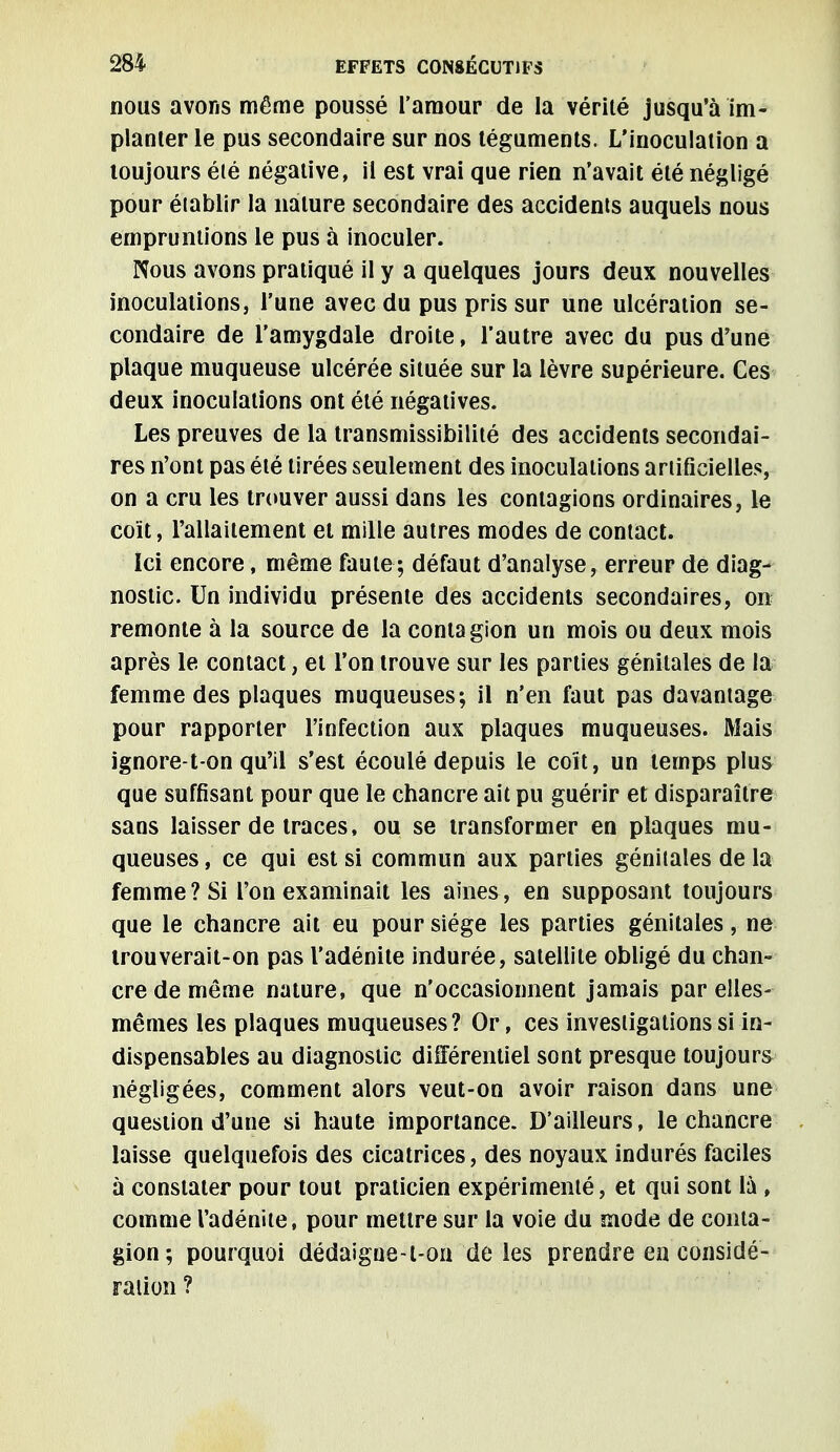 nous avons môme poussé l'amour de la vérité jusqu'à im- planter le pus secondaire sur nos téguments. L'inoculation a toujours été négative, il est vrai que rien n'avait été négligé pour établir la nature secondaire des accidents auquels nous empruntions le pus à inoculer. Nous avons pratiqué il y a quelques jours deux nouvelles inoculations, l'une avec du pus pris sur une ulcération se- condaire de l'amygdale droite, l'autre avec du pus d'une plaque muqueuse ulcérée située sur la lèvre supérieure. Ces deux inoculations ont été négatives. Les preuves de la transmissibilité des accidents secondai- res n'ont pas été tirées seulement des inoculations artificielles, on a cru les trouver aussi dans les contagions ordinaires, le coït, l'allaitement et mille autres modes de contact. Ici encore, même faute; défaut d'analyse, erreur de diag- nostic. Un individu présente des accidents secondaires, ore remonte à la source de la contagion un mois ou deux mois après le contact, et l'on trouve sur les parties génitales de la femme des plaques muqueuses; il n'en faut pas davantage pour rapporter l'infection aux plaques muqueuses. Mais ignore-t on qu'il s'est écoulé depuis le coït, un temps plus que suffisant pour que le chancre ait pu guérir et disparaître sans laisser de traces, ou se transformer en plaques mu- queuses , ce qui est si commun aux parties génitales de la femme? Si l'on examinait les aines, en supposant toujours que le chancre ait eu pour siège les parties génitales, ne trouverait-on pas l'adénite indurée, satellite obligé du chan- cre de même nature, que n'occasionnent jamais par elles- mêmes les plaques muqueuses? Or, ces investigations si in- dispensables au diagnostic différentiel sont presque toujours négligées, comment alors veut-on avoir raison dans une question d'une si haute importance. D'ailleurs, le chancre laisse quelquefois des cicatrices, des noyaux indurés faciles à constater pour tout praticien expérimenté, et qui sont là, comme l'adénite, pour mettre sur la voie du mode de conta- gion; pourquoi dédaigue-l-on de les prendre en considé- ration ?