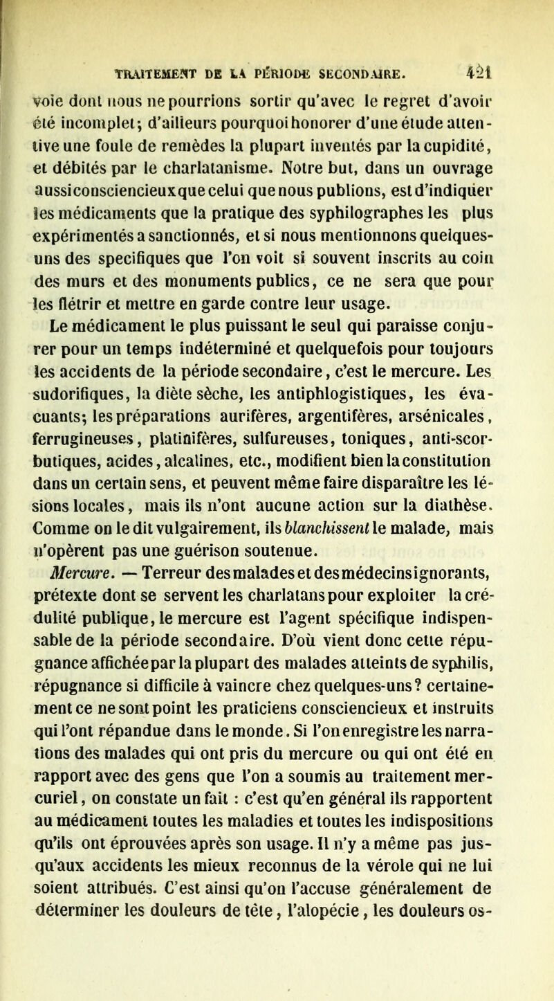 voie dont nous ne pourrions sortir qu'avec le regret d'avoir été incomplet; d'ailleurs pourquoi honorer d'une étude atten- tive une foule de remèdes la plupart inventés par la cupidité, et débités par le charlatanisme. Notre but, dans un ouvrage aussiconsciencieuxque celui que nous publions, est d'indiquer Ses médicaments que la pratique des syphilographes les plus expérimentés a sanctionnés, et si nous mentionnons quelques- uns des spécifiques que l'on voit si souvent inscrits au coin des murs et des monuments publics, ce ne sera que pour les flétrir et mettre en garde contre leur usage. Le médicament le plus puissant le seul qui paraisse conju- rer pour un temps indéterminé et quelquefois pour toujours les accidents de la période secondaire, c'est le mercure. Les sudorifiques, la diète sèche, les antiphlogistiques, les éva- cuants; les préparations aurifères, argentifères, arsénicales, ferrugineuses, platinifères, sulfureuses, toniques, anti-scor- butiques, acides, alcalines, etc., modifient bien la constitution dans un certain sens, et peuvent même faire disparaître les lé- sions locales, mais ils n'ont aucune action sur la diathèse, Comme on le dit vulgairement, ils blanchissent le malade, mais n'opèrent pas une guérison soutenue. Mercure. — Terreur desmaladesetdesmédecinsignorants, prétexte dont se servent les charlatans pour exploiter la cré- dulité publique, le mercure est l'agent spécifique indispen- sable de la période secondaire. D'où vient donc cette répu- gnance affichée par la plupart des malades atteints de syphilis, répugnance si difficile à vaincre chez quelques-uns? certaine- ment ce ne sont point les praticiens consciencieux et instruits qui l'ont répandue dans le monde. Si l'on enregistre les narra- tions des malades qui ont pris du mercure ou qui ont été en rapport avec des gens que l'on a soumis au traitement mer- curiel, on constate un fait : c'est qu'en général ils rapportent au médicament toutes les maladies et toutes les indispositions qu'ils ont éprouvées après son usage. Il n'y a même pas jus- qu'aux accidents les mieux reconnus de la vérole qui ne lui soient attribués. C'est ainsi qu'on l'accuse généralement de déterminer les douleurs de tête, l'alopécie, les douleurs os-