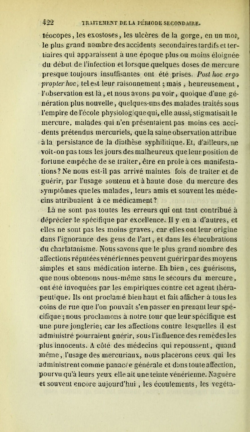 téocopes, les exostoses, les ulcères de la gorge, en un m or, le plus grand sombre des accidents secondaires tardifs et ter- liaires qui apparaissent à une époque plus ou moins éloignée du début de l'infection et lorsque quelques doses de mercure presque toujours insuffisantes ont été prises. Post hoc ergo proplerhoc, lele^t leur raisonnement ; mais , heureusement, l'observation est là, et nous avons pu voir, quoique d'une gé- nération plus nouvelle, quelques-uns des malades traités sous l'empire de l'école physiologique qui, elle aussi, stigmatisait le mercure, malades qui n'en présentaient pas moins ces acci- dents prétendus mercuriels, que la saine observation attribue à la persistance de la diathèse syphilitique. Et, d'ailleurs, >e voit-on pas tous les jours des malheureux que leur position de fortune empêche de se traiter, être en proie à ces manifesta- lions? Ne nous est-il pas arrivé maintes fois de traiter et de guérir, par ïusage soetenu et à haute dose du mercure des symptômes que les malades, leurs amis et souvent les méde- cins attribuaient à ce médicament? Là ne sont pas toutes les erreurs qui ont tant contribué à déprécier le spécifique par excellence. Il y en a d'autres, et elles ne sont pas les moins graves, car elles ont leur origine dans l'ignorance des gens de l'art, et dans les élucubrations du charlatanisme. Nous savons que le plus grand nombre des affections réputées vénériennes peuvent guérirpardes moyens simples et sans médication interne. Eh bien , ces guérisons, que nous obtenons nous-même sans le secours du mercure, ont été invoquées par les empiriques contre cet agent théra- peutique. Ils ont proclamé bien haut et fait afficher à tous les coins de rue que l'on pouvait s'en passer en prenant leur spé- cifique ; nous proclamons à notre tour que leur spécifique est une pure jonglerie; car les affections contre lesquelles il est administré pourraient guérir, sous l'influence des remèdes les plus innocents. A côté des médecins qui repoussent, quand même, l'usage des mercuriaux, nous placerons ceux qui les administrent connue panacée générale et dans toute affection, pourvu qu'à leurs yeux elle ait une teinte vénérienne. Naguère et souvent encore aujourd'hui , les écoulements, les végéta-