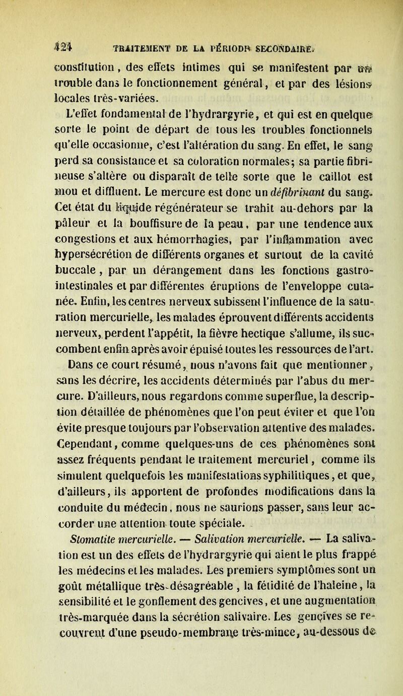 constitution, des effets intimes qui s« manifestent par wfe trouble dans le fonctionnement général , et par des lésions- locales très-variées. L'effet fondamental'de l'hydrargyrie, et qui est en quelque sorte le point de départ de tous les troubles fonctionnels qu'elle occasionne, c'est l'altération du sang. En effet, le sang perd sa consistance et sa coloration normales; sa partie fibri- neuse s'altère ou disparaît de telle sorte que le caillot est Hiou et diffluent. Le mercure est donc un déftbrinant du sang* Cet état du teqpde régénérateur se trahit au-dehors par la pâleur et la bouffisure de la peau, par une tendence aux congestions et aux hémorrhagies, par l'inflammation avec hypersécrétion de différents organes et surtout de la cavité buccale, par un dérangement dans les fonctions gastro- intestinales et par différentes éruptions de l'enveloppe cuta- née. Enfin, les centres nerveux subissent l'influence de la satu- ration mercurielle, les malades éprouvent différents accidents nerveux, perdent l'appétit, la fièvre hectique s'allume, ilssuo combent enfin après avoir épuisé toutes les ressources de l'art. Dans ce court résumé, nous n'avons fait que mentionner, sans les décrire, les accidents déterminés par l'abus du mer- cure. D'ailleurs, nous regardons comme superflue, la descrip- tion détaillée de phénomènes que l'on peut éviter et que l'on évite presque toujours par l'observation aitentive des malades. Cependant, comme quelques-uns de ces phénomènes sont assez fréquents pendant le traitement mercuriel, comme ils simulent quelquefois les manifestations syphilitiques, et que, d'ailleurs, ils apportent de profondes modifications dans la conduite du médecin, nous ne saurions passer, sans leur ac- corder une attention toute spéciale. Siomalite mercurielle. — Salivalion mercurielk. — La saliva - lion est un des effets de l'hydrargyrie qui aient le plus frappé les médecins et les malades. Les premiers symptômes sont un goût métallique très^ désagréable , la fétidité de l'haleine, la sensibilité et le gonflement des gencives, et une augmentation très-marquée dans la sécrétion salivaire. Les gencives se re- couvrent d'une pseudo-membrane très-minée, au-dessous de