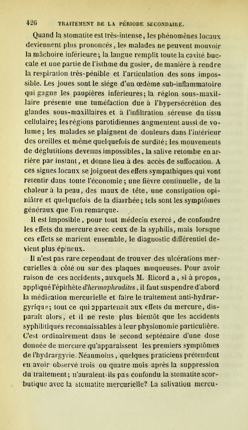 Quand la stomatite est très-intense, les phénomènes locaux deviennent plus prononcés, les malades ne peuvent mouvoir la mâchoire inférieure; la langue remplit toute la cavité buc- cale et une partie de l'isthme du gosier, de manière à rendre la respiration très-pénible et l'articulation des sons impos- sible. Les joues sont le siège d'un œdème sub-inflammatoire qui gagne les paupières inférieures; la région sous-maxil- laire présente une tuméfaction due à l'hypersécrétion des glandes sous-maxillaires et à l'infiltration séreuse du tissu cellulaire; les régions parotidiennes augmentent aussi de vo- lume; les malades se plaignent de douleurs dans l'intérieur des oreilles et même quelquefois de surdité; les mouvements de déglutitions devenus impossibles, la salive retombe en ar- rière par instant, et donne lieu à des accès de suffocation. A ces signes locaux se joignent des effets sympathiques qui vont retentir dans toute l'économie; une fièvre continuelle, de b chaleur à la peau, des maux de tête, une constipation opi- niâtre et quelquefois de la diarrhée; tels sont les symptômes généraux que l'on remarque. 11 est imposible , pour tout médecin exercé , de confondre les effets du mercure avec ceux de la syphilis, mais lorsque ces effets se marient ensemble, le diaguostic différentiel de- vient plus épineux. Il n'est pas rare cependant de trouver des ulcérations mer- curielles à côté ou sur des plaques muqueuses. Pour avoir raison de ces accidents, auxquels M. Ricord a , si à propos, appliqué l'épithèle d'hermaphrodites , il faut suspendre d'abord la médication mercurielle et faire le traitement anti-hydrar- gyrique; tout ce qui appartenait aux effets du mercure, dis- paraît alors, et il ne reste plus bientôt que les accidents syphilitiques reconnaissables à leur physionomie particulière. C'est ordinairement dans le second septénaire d'une dose donnée de mercure qu'apparaissent les premiers symptômes de l'hydrargyiïe. Néanmoins, quelques praticiens prétendent en avoir observé trois ou quatre mois après la suppression du traitement; n'auraient-ils pas confondu la stomatite scor- butique avec lu stomatite mercurielle? La salivation mercu-