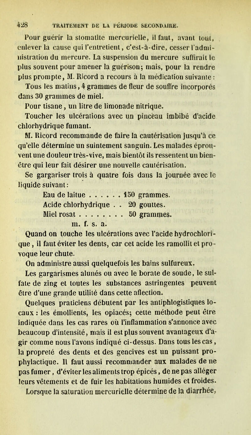 Pour guérir la stomatite mercurielle, il faut, avant tout, enlever la cause qui l'entretient, c'est-à-dire, cesser lad ni i- nisiration du mercure. La suspension du mercure suffirait le plus souvent pour amener la guérison; mais, pour la rendre plus prompte, M. Ricord a recours à la médication suivante : Tous les matins, 4 grammes de fleur de souffre incorporés dans 30 grammes de miel. Pour tisane, un litre de limonade nitrique. Toucher les ulcérations avec un pinceau imbibé d'acide chlorhydrique fumant. M. Ricord recommande de faire la cautérisation jusqu'à ce qu'elle détermine un suintement sanguin. Les malades éprou- vent une douleur très-vive, mais bientôt ils ressentent un bien- être qui leur fait désirer une nouvelle cautérisation. Se gargariser trois à quatre fois dans la journée avec le liquide suivant: Eau de laitue 150 grammes. Acide chlorhydrique . . 20 gouttes. Miel rosat 50 grammes. m. f. s. a. Quand on touche les ulcérations avec l'acide hydrochlori- que, il faut éviter les dents, car cet acide les ramollit et pro- voque leur chute. On administre aussi quelquefois les bains sulfureux. Les gargarismes alunés ou avec le borate de soude, le sul- fate de zing et toutes les substances astringentes peuvent être d'une grande utilité dans cette aflection. Quelques praticiens débutent par les antiphlogistiques lo- caux : les émollients, les opiacés; celte méthode peut être indiquée dans les cas rares où l'inflammation s'annonce avec beaucoup d'intensité, mais il est plus souvent avantageux d'a- gir comme nous l'avons indiqué ci-dessus. Dans tous les cas, la propreté des dents et des gencives est un puissant pro- phylactique. l\ faut aussi recommander aux malades de ne pas fumer, d'éviter les aliments trop épicés, de ne pas alléger leurs vêtements et de fuir les habitations humides et froides. Lorsque la saturation mercurielle détermine de la diarrhée,