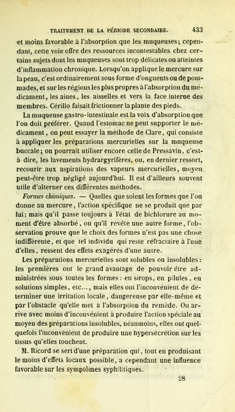 et moins favorable à l'absorpiion que les muqueuses; cepen- dant, cette voie offre des ressources incontestables chez cer- tains sujets dont les muqueuses sont trop délicates ou atteintes d'inflammation chronique. Lorsqu'on applique le mercure sur la peau, c'est ordinairement sous forme d'onguents ou de pom- mades, et sur les régions les plus propres à l'absorption du mé- dicament, les aines, les aisselles et vers la face interne des membres. Cérillo faisait frictionner la plante des pieds. La muqueuse gastro-intestinale est la voix d'absorption que l'on doit préférer. Quand l'estomac ne peut supporter le mé- dicament , on peut essayer la méthode de Clare, qui consiste à appliquer les préparations mercurielles sur la muqueuse buccale; on pourrait utiliser encore celle de Pressavin, c'est- à dire, les lavements hydrargyrifères, ou, en dernier ressort, recourir aux aspirations des vapeurs mercurielles, moyen peut-être trop négligé aujourd'hui. Il est d'ailleurs souvent utile d'alterner ces différentes méthodes. Formes chimiques. — Quelles que soient les formes que Ton donne au mercure, l'action spécifique ne se produit que par lui; mais qu'il passe toujours à l'état de bichlorure au mo- ment cPêtre absorbé , ou qu'il revête une autre forme, l'ob- servation prouve que le choix des formes n'est pas une chose indifférente, et que tel individu qui reste réfractaire à l'une d'elles, ressent des effets exagérés d'une autre. Les préparations mercurielles sont solubles ou insolubles: les premières out le grand avantage de pouvoir être ad- ministrées sous toutes les formes : en sirops, en pilules , en solutions simples, etc., mais elles ont l'inconvénient de dé- terminer une irritation locale, dangereuse par elle-même et par l'obstacle qu'elle met à l'absorpiion du remède. On ar- rive avec moins d'inconvénient à produire l'action spéciale au moyen des préparations insolubles, néanmoins, elles ont quel- quefois l'inconvénient de produire une hypersécrétion sur les tissus qu'elles touchent. M. Ricordse sert d'une préparation qui, tout en produisant le moins d'effets locaux possible, a cependant une influence favorable sur les symptômes syphilitiques. 28