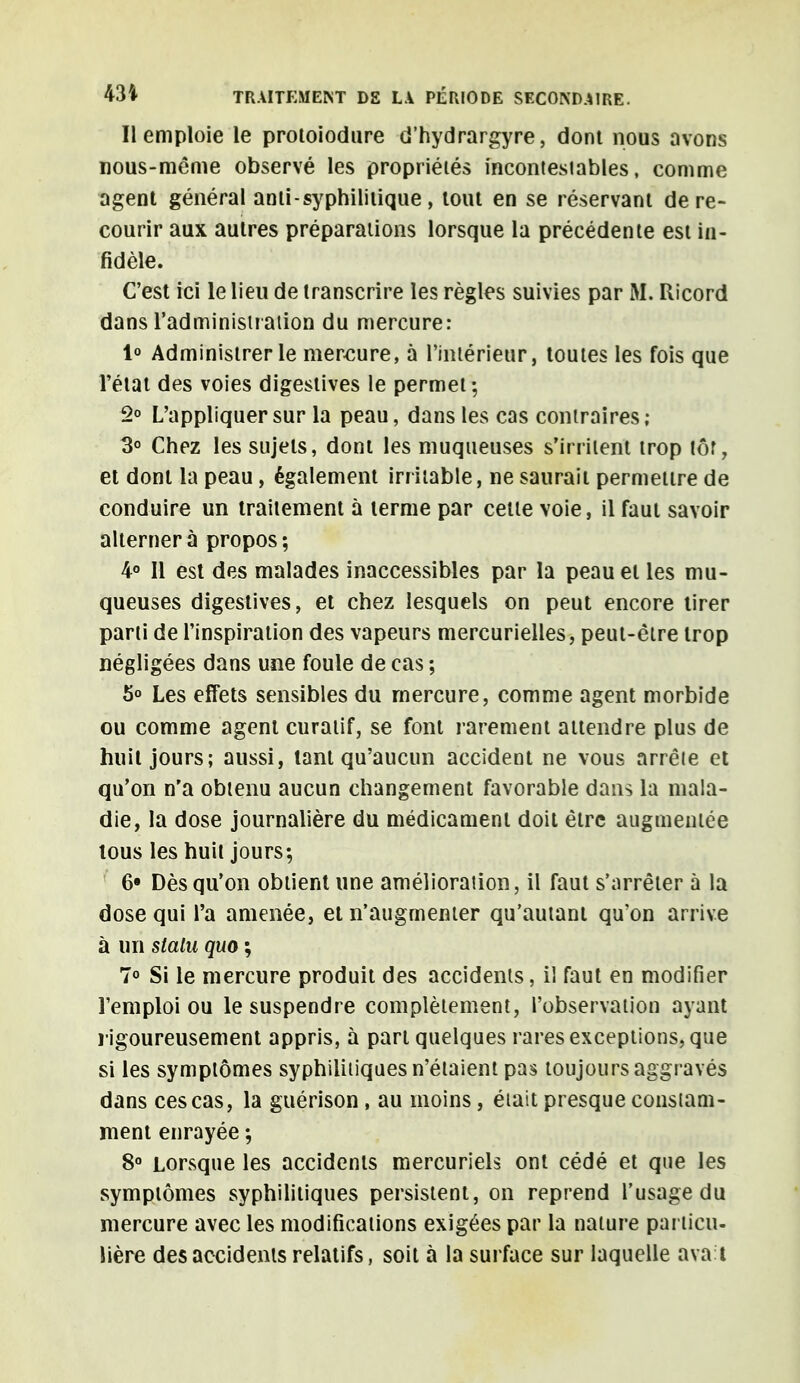 Il emploie le protoiodure d'hydrargyre, dont nous avons nous-même observé les propriétés incontesiables, comme agent général ami - syphilitique , tout en se réservant de re- courir aux autres préparations lorsque la précédente est in- fidèle. C'est ici le lieu de transcrire les règles suivies par M. Ricord dans l'administration du mercure: 1° Administrer le mercure, à l'intérieur, toutes les fois que l'état des voies digestives le permet; 2° L'appliquer sur la peau, dans les cas contraires; 3° Chez les sujets, dont les muqueuses s'irritent trop tôr, et dont la peau, également irritable, ne saurait permettre de conduire un traitement à terme par cette voie, il faut savoir alterner à propos ; 4° Il est des malades inaccessibles par la peau et les mu- queuses digestives, et chez lesquels on peut encore tirer parti de l'inspiration des vapeurs mercurielles, peut-être trop négligées dans une foule de cas ; 5° Les effets sensibles du mercure, comme agent morbide ou comme agent curatif, se font rarement attendre plus de huit jours; aussi, tant qu'aucun accident ne vous arrête et qu'on n'a obtenu aucun changement favorable dans la mala- die, la dose journalière du médicament doit être augmentée tous les huit jours; 6» Dès qu'on obtient une amélioration, il faut s'arrêter à la dose qui l'a amenée, et n'augmenter qu'autant qu'on arrive à un stalu quo ; 7° Si le mercure produit des accidents, il faut en modifier l'emploi ou le suspendre complètement, l'observation ayant rigoureusement appris, à part quelques rares exceptions, que si les symptômes syphilitiques n'étaient pas toujours aggravés dans ces cas, la guérison , au moins, était presque constam- ment enrayée ; 8° Lorsque les accidents mercuriels ont cédé et que les symptômes syphilitiques persistent, on reprend l'usage du mercure avec les modifications exigées par la nature particu- lière des accidents relatifs, soit à la surface sur laquelle ava l