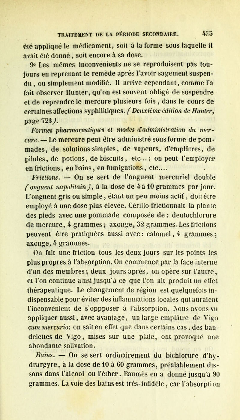 été appliqué le médicament, soil à la forme sous laquelle il avait éié donné , soit encore à sa dose. 9° Les mêmes inconvénients ne se reproduisent pas tou- jours en reprenant le remède après l'avoir sagement suspen- du , ou simplement modifié. Il arrive cependant, comme l'a fait observer Hunier, qu'on est souvent obligé de suspendre et de reprendre le mercure plusieurs fois , dans le cours de certaines affections syphilitiques. (Deuxième édition de Hunter, page 723/ Formes pharmaceutiques et modes d'administration du mer- cure. —Le mercure peut être administré sous forme de pom- mades, de solutions simples, de vapeurs, d'emplâtres, de pilules, de potions, de biscuits, etc .. ; on peut l'employer en frictions, en bains, en fumigations, etc.... Frictions. — On se sert de l'onguent mercuriel double (onguent napolitain J, à la dose de 4 à 10 grammes par jour. L'onguent gris ou simple, étant un peu moins actif, doiiêtre employé à une dose plus élevée. Cérillo frictionnait la plante des pieds avec une pommade composée de : deutochlorure de mercure, 4 grammes; axonge, 32 grammes. Les frictions peuvent être pratiquées aussi avec : calomel, 4 grammes ; axonge, 4 grammes. On fait une friction tous les deux jours sur les points les plus propres à l'absorption. On commence par la face interne d'un des membres; deux jours après, on opère sur l'autre, et l'on continue ainsi jusqu'à ce que l'on ait produit un effet thérapeutique. Le changement de région est quelquefois in- dispensable pour éviter des inflammations locales qui auraient l'inconvénient de s'oppposer à l'absorption. Nous avons vu appliquer aussi, avec avantage, un large emplâtre de Vigo cum mercurio; on sait en effet que dans certains cas , des ban- delettes de Vigo, mises sur une plaie, ont provoqué une abondante salivation. Bains. — On se sert ordinairement du bichlorure d'hy- drargyre, à la dose de 10 à 60 grammes, préalablement dis- sous dans l'alcool ou l'élher. Baumès en a donné jusqu'à 90 grammes. La voie des bains est très-infidèle, car l'absorption