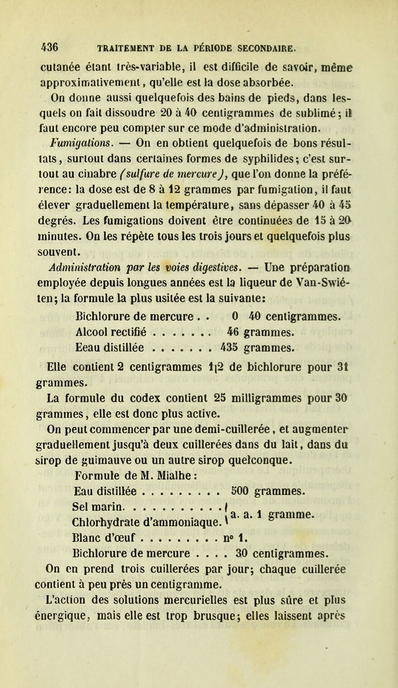 cutanée étant très-variable, il est difficile de savoir, même approximativement, qu'elle est la dose absorbée. On donne aussi quelquefois des bains de pieds, dans les- quels on fait dissoudre 20 à 40 centigrammes de sublimé; il faut encore peu compter sur ce mode d'administration. Fumigations. — On en obtient quelquefois de bons résul- tats, surtout dans certaines formes de syphilides; c'est sur- tout au cinabre (sulfure de mercureJ, que l'on donne la préfé- rence: la dose est de 8 à 12 grammes par fumigation, il faut élever graduellement la température, sans dépasser 40 à 45 degrés. Les fumigations doivent être continuées de 15 à 20 minutes. On les répète tous les trois jours et quelquefois plus souvent. Administration par les voies digestives. — Une préparation employée depuis longues années est la liqueur de Van-Swié- ten; la formule la plus usitée est la suivante: Bichlorure de mercure . . 0 40 centigrammes. Alcool rectifié . . 46 grammes. Eeau distillée ....... 435 grammes. Elle contient 2 centigrammes Ij2 de bichlorure pour 3t grammes. La formule du codex contient 25 milligrammes pour 30 grammes, elle est donc plus active. On peut commencer par une demi-cuillerée, et augmenter graduellement jusqu'à deux cuillerées dans du lait, dans du sirop de guimauve ou un autre sirop quelconque. Formule de M. Mialhe : Eau distillée 500 grammes. Sel marin f ™ . ^ -» • i a. a. 1 gramme. Chlorhydrate d ammoniaque. » Blanc d'œuf n° 1. Bichlorure de mercure .... 30 centigrammes. On en prend trois cuillerées par jour; chaque cuillerée contient à peu près un centigramme. L'action des solutions mercurielles est plus sûre et plus énergique, mais elle est trop brusque; elles laissent après