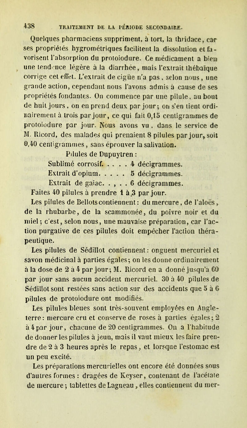 Quelques pharmaciens suppriment, à tort, la thridace, car ses propriétés hygrométriques facilitent la dissolution et fa- vorisent l'absorption du protoiodure. Ce médicament a bien une tendance légère à la diarrhée, mais l'extrait ihébaïque corrige cet effet. L'extrait de ciguë n'a pas , selon nous, une grande action, cependant nous l'avons admis à cause de ses propriétés fondantes. On commence par une pilule, au bout de huit jours , on en prend deux par jour ; on s'en tient ordi- nairement à trois par jour, ce qui fait 0,15 centigrammes de protoiodure par jour. Nous avons vu . dans le service de M. Ricord, des malades qui prenaient 8 pilules par jour, soit 0,40 centigr ammes, sans éprouver la salivation. Pilules de Dupuylren : Sublimé corrosif, .... 4 décigrammes. Extrait d'opium 5 décigrammes. Extrait de gaiac. . , . . 6 décigrammes. Faites 40 pilules à prendre 1 à ,3 par jour. Les pilules de Bellots contiennent : du mercure, de l'aloës , de la rhubarbe, de la scammonée, du poivre noir et du miel ; c'est, selon nous, une mauvaise préparation, car l'ac- tion purgative de ces pilules doit empêcher l'action théra- peutique. Les pilules de Sédiîlot contiennent: onguent mercurielet savon médicinal à parties égales ; on les donne ordinairement à la dose de 2 à 4 par jour-, M. Ricord en a donné jusqu'à 60 par jour sans aucun accident mercuriel. 30 à 40 pilules de Sédillot sont restées sans action sur des accidents que 5 à 6 pilules de protoiodure ont modifiés. Les pilules bleues sont très-souvent employées en Angle- terre: mercure cru et conserve de roses à parties égales; 2 à4par jour, chacune de 20 centigrammes. On a l'habitude de donner les pilules à jeun, mais il vaut mieux les faire pren- dre de 2 à 3 heures après le repas, et lorsque l'estomac est un peu excité. Les préparations mercurielles ont encore été données sous d'autres formes : dragées de Keyser, contenant de l'acétate de mercure ; tablettes de Lagneau f elles contiennent du mer-