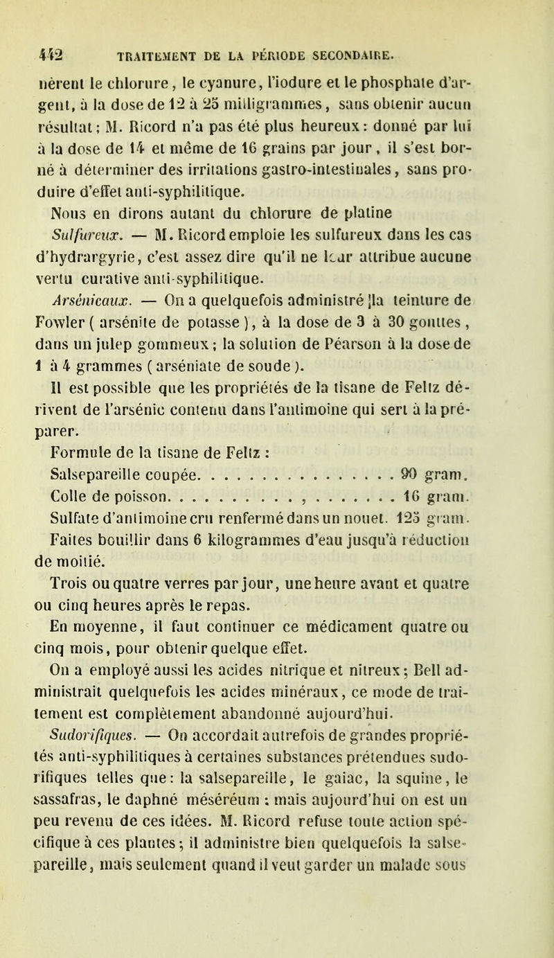 lièrent le chlorure, le cyanure, l'iodure et le phosphate d'ar- gent, à la dose de 12 à 25 milligrammes, sans obtenir aucun résultat; M. Ricord n'a pas été plus heureux: donné par lui à la dose de 14 et même de 16 grains par jour , il s'est bor- né à déterminer des irritations gastro-intestinales, sans pro- duire d'effet anti-syphilitique. Nous en dirons autant du chlorure de platine Sulfureux. — M. Ricord emploie les sulfureux dans les cas d'hydrargyrie, c'est assez dire qu'il ne leur attribue aucune vertu curative ami-syphilitique. Arsenicaux. — On a quelquefois administré jla teinture de Fowler ( arsénite de potasse ), à la dose de 3 à 30 gouttes , dans un julep gommeux ; la solution de Péarson à la dose de 1 à 4 grammes ( arséniate de soude ). Il est possible que les propriétés de la tisane de Feltz dé- rivent de l'arsénié contenu dans l'antimoine qui sert à la pré- parer. Formule de la tisane de Feltz : Salsepareille coupée 90 gram. Colle de poisson , 16 gram. Sulfate d'antimoine cru renfermé dans un nouet. 123 gr am. Faites bouillir dans 6 kilogrammes d'eau jusqu'à réduction de moitié. Trois ou quatre verres par jour, une heure avant et quatre ou cinq heures après le repas. En moyenne, il faut continuer ce médicament quatre ou cinq mois, pour obtenir quelque effet. On a employé aussi les acides nitrique et nitreux; Bell ad- ministrait quelquefois les acides minéraux, ce mode de trai- tement est complètement abandonné aujourd'hui. Sudorifiques. — On accordait autrefois de grandes proprié- lés anti-syphilitiques à certaines substances prétendues sudo- rifiques telles que: la salsepareille, le gaiac, la squine, le sassafras, le daphné méséréum : mais aujourd'hui on est un peu revenu de ces idées. M. Ricord refuse toute action spé- cifique à ces plantes-, il administre bien quelquefois la salse- pareille, mais seulement quand il veut garder un malade sous