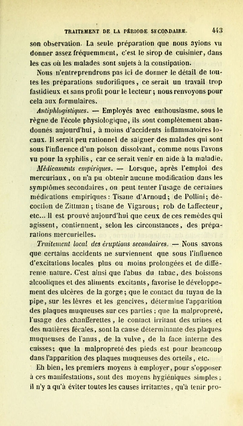 son observation. La seule préparation que nous ayions vu donner assez fréquemment, c'est le sirop de cuisinier, dans les cas où les malades sont sujels à la constipation. Nous n'entreprendrons pas ici de donner le détail de tou- tes les préparations sudorifiques, ce serait un travail trop fastidieux et sans profit pour le lecteur ; nous renvoyons pour cela aux formulaires. Antiphlogisliques. — Employés avec enthousiasme, sous le règne de l'école physiologique, ils sont complètement aban- donnés aujourd'hui, à moins d'accidents inflammatoires lo- caux. II serait peu rationnel de saigner des malades qui sont sous l'influence d'un poison dissolvant, comme nous l'avons vu pour la syphilis , car ce serait venir en aide à la maladie. Médicaments empiriques. — Lorsque, après l'emploi des mercuriaux , on n'a pu obtenir aucune modification dans les symptômes secondaires, on peut tenter l'usage de certaines médications empiriques: Tisane d'Arnoud; de Pollini; dé- coction de Zilirnan ; tisane de Vigarous; rob de Lafîecteur, etc.. 11 est prouvé aujourd'hui que ceux de ces remèdes qui agissent, contiennent, selon les circonstances, des prépa- raiions mercurielles. Traitement local des éruptions secondaires. — Nous savons que certains accidents ne surviennent que sous l'influence d'excitations locales plus ou moins prolongées et de diffé- rente nature. C'est ainsi que l'abus du tabac, des boissons alcooliques et des aliments excitants, favorise le développe- ment des ulcères de la gorge ; que le contact du tuyau de la pipe, sur les lèvres et les gencives, détermine l'apparition des plaques muqueuses sur ces parties ; que la malpropreté, l'usage des chanfferettes , le contact irritant des urines et des matières fécales, sont la cause déterminante des plaques muqueuses de l'anus, de la vulve, de la face interne des cuisses; que la malpropreté des pieds est pour beaucoup dans l'apparition des plaques muqueuses des orteils, etc. Eh bien, les premiers moyens à employer, pour s'opposer à ces manifestations, sont des moyens hygiéniques simples; il n'y a qu'à éviter toutes les causes irritantes, qu'à tenir pro-