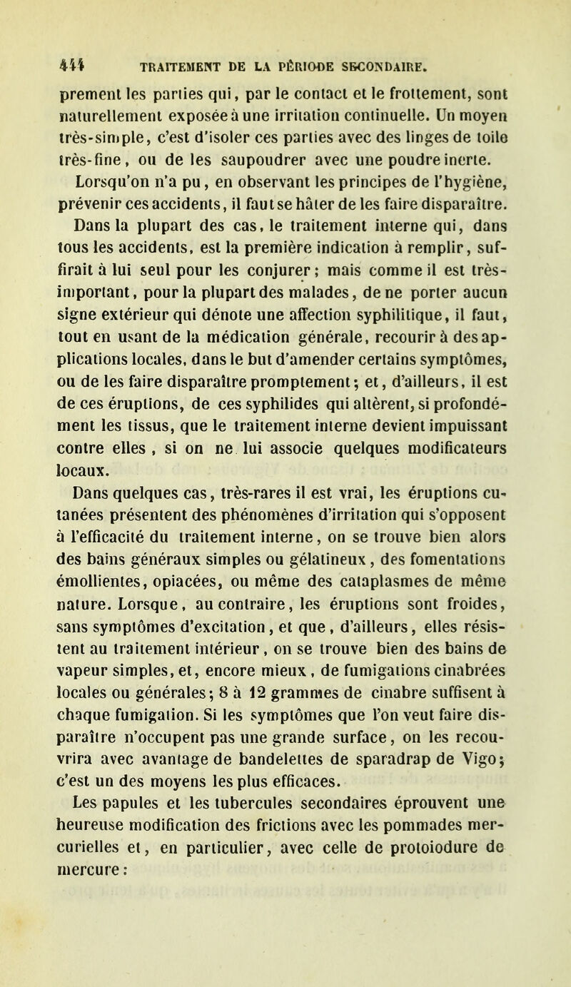 premenl les pariies qui, par le contact et le frottement, sont naturellement exposée à une irritation continuelle. Un moyen très-simple, c'est d'isoler ces pariies avec des linges de toile très-fine, ou de les saupoudrer avec une poudre inerte. Lorsqu'on n'a pu, en observant les principes de l'hygiène, prévenir ces accidents, il faut se hâter de les faire disparaître. Dans la plupart des cas, le traitement interne qui, dans tous les accidents, est la première indication à remplir, suf- firait à lui seul pour les conjurer; mais comme il est très- important, pour la plupart des malades, de ne porter aucun signe extérieur qui dénote une affection syphilitique, il faut, tout en usant de la médication générale, recourir à des ap- plications locales, dans le but d'amender certains symptômes, ou de les faire disparaître promptement ; et, d'ailleurs, il est de ces éruptions, de ces syphilides qui altèrent, si profondé- ment les tissus, que le traitement interne devient impuissant contre elles , si on ne lui associe quelques modificateurs locaux. Dans quelques cas, très-rares il est vrai, les éruptions cu- tanées présentent des phénomènes d'irritation qui s'opposent à l'efficacité du traitement interne, on se trouve bien alors des bains généraux simples ou gélatineux , des fomentations émollientes, opiacées, ou même des cataplasmes de même nature. Lorsque, au contraire, les éruptions sont froides, sans symptômes d'excitation, et que , d'ailleurs, elles résis- tent au traitement intérieur, on se trouve bien des bains de vapeur simples, et, encore mieux , de fumigations cinabrées locales ou générales; 8 à 12 grammes de cinabre suffisent à chaque fumigation. Si les symptômes que l'on veut faire dis- paraître n'occupent pas une grande surface, on les recou- vrira avec avantage de bandelettes de sparadrap de Vigo; c'est un des moyens les plus efficaces. Les papules et les tubercules secondaires éprouvent une heureuse modification des frictions avec les pommades mer- curielles et, en particulier, avec celle de protoiodure de mercure :