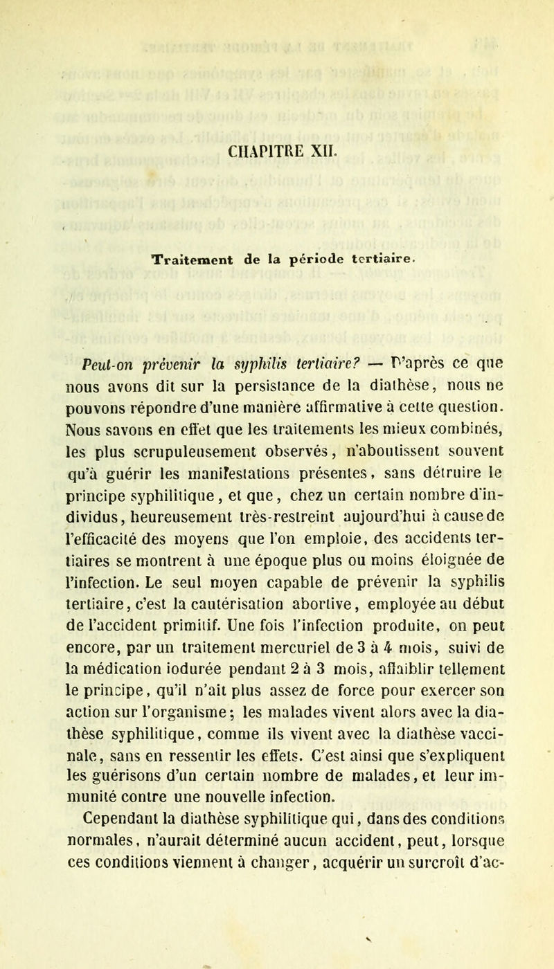 CHAPITRE XII. Traitement de la période tertiaire. Peut-on prévenir la syphilis tertiaire? — P'après ce que nous avons dit sur la persisiance de la diaihèse, nous ne pouvons répondre d'une manière affirmative à celte question. Nous savons en effet que les traitements les mieux combinés, les plus scrupuleusement observés, n'aboutissent souvent qu'à guérir les manifestations présentes, sans détruire le principe syphilitique , et que, chez un certain nombre d'in- dividus, heureusement très-restreint aujourd'hui à cause de l'efficacité des moyens que l'on emploie, des accidents ter- tiaires se montrent à une époque plus ou moins éloignée de l'infection. Le seul moyen capable de prévenir la syphilis tertiaire, c'est la cautérisation abortive, employée au début de l'accident primitif. Une fois l'infection produite, on peut encore, par un traitement mercuriel de 3 à 4 mois, suivi de la médication iodurée pendant 2 à 3 mois, affaiblir tellement le principe, qu'il n'ait plus assez de force pour exercer son action sur l'organisme; les malades vivent alors avec la dia- thèse syphilitique, comme ils vivent avec la diaihèse vacci- nale, sans en ressentir les effets. C'est ainsi que s'expliquent les guérisons d'un certain nombre de malades, et leur im- munité contre une nouvelle infection. Cependant la diaihèse syphilitique qui, dans des conditions normales, n'aurait déterminé aucun accident, peut, lorsque ces conditions viennent à changer, acquérir un surcroîi d'ac-