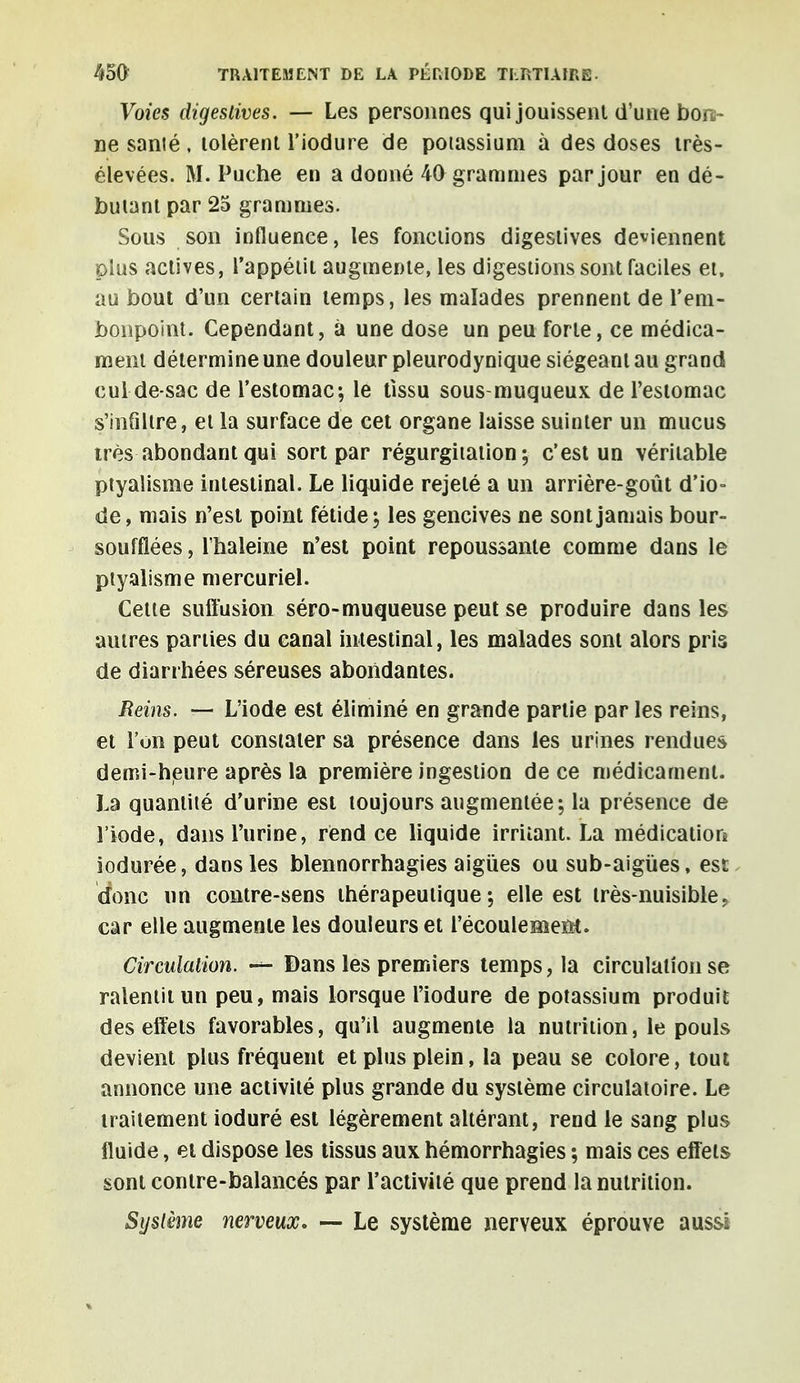 Voies digeslives. — Les personnes qui jouissent d'une bon- ne santé, tolèrent l'iodure de potassium à des doses très- élevées. M. Puche en a donné 40 grammes par jour en dé- butant par 25 grammes. Sous son influence, les fonctions digeslives deviennent plus actives, l'appétit augmente, les digestions sont faciles et, au bout d'un certain temps, les malades prennent de l'em- bonpoint. Cependant, à une dose un peu forte, ce médica- ment détermine une douleur pleurodynique siégeant au grand cui de-sac de l'estomac; le tissu sous-muqueux de l'estomac s'infiltre, et la surface de cet organe laisse suinter un mucus très abondant qui sort par régurgitation-, c'est un véritable ptyaîisme intestinal. Le liquide rejeté a un arrière-goût d'io- de, mais n'est point fétide; les gencives ne sont jamais bour- souflées , l'haleine n'est point repoussante comme dans le ptyaîisme mercuriel. Cette suffusion séro-muqueuse peut se produire dans les autres parties du canal intestinal, les malades sont alors pris de diarrhées séreuses abondantes. Reins. — L'iode est éliminé en grande partie par les reins, et l'on peut constater sa présence dans les urines rendues demi-heure après la première ingestion de ce médicament. La quantité d'urine est toujours augmentée; la présence de l'iode, dans l'urine, rend ce liquide irritant. La médication iodurée, dans les blennorrhagies aiguës ou sub-aigùes, est donc un contre-sens thérapeutique; elle est très-nuisible, car elle augmente les douleurs et l'écoulement. Circulation. •— Dans les premiers temps, la circulation se ralentit un peu, mais lorsque l'iodure de potassium produit des effets favorables, qu'il augmente la nutrition, le pouls devient plus fréquent et plus plein, la peau se colore, tout annonce une activité plus grande du système circulatoire. Le traitement ioduré est légèrement altérant, rend le sang plus fluide, et dispose les tissus aux hémorrhagies ; mais ces effets sont contre-balancés par l'activité que prend la nutrition. Système nerveux. — Le système nerveux éprouve aussi