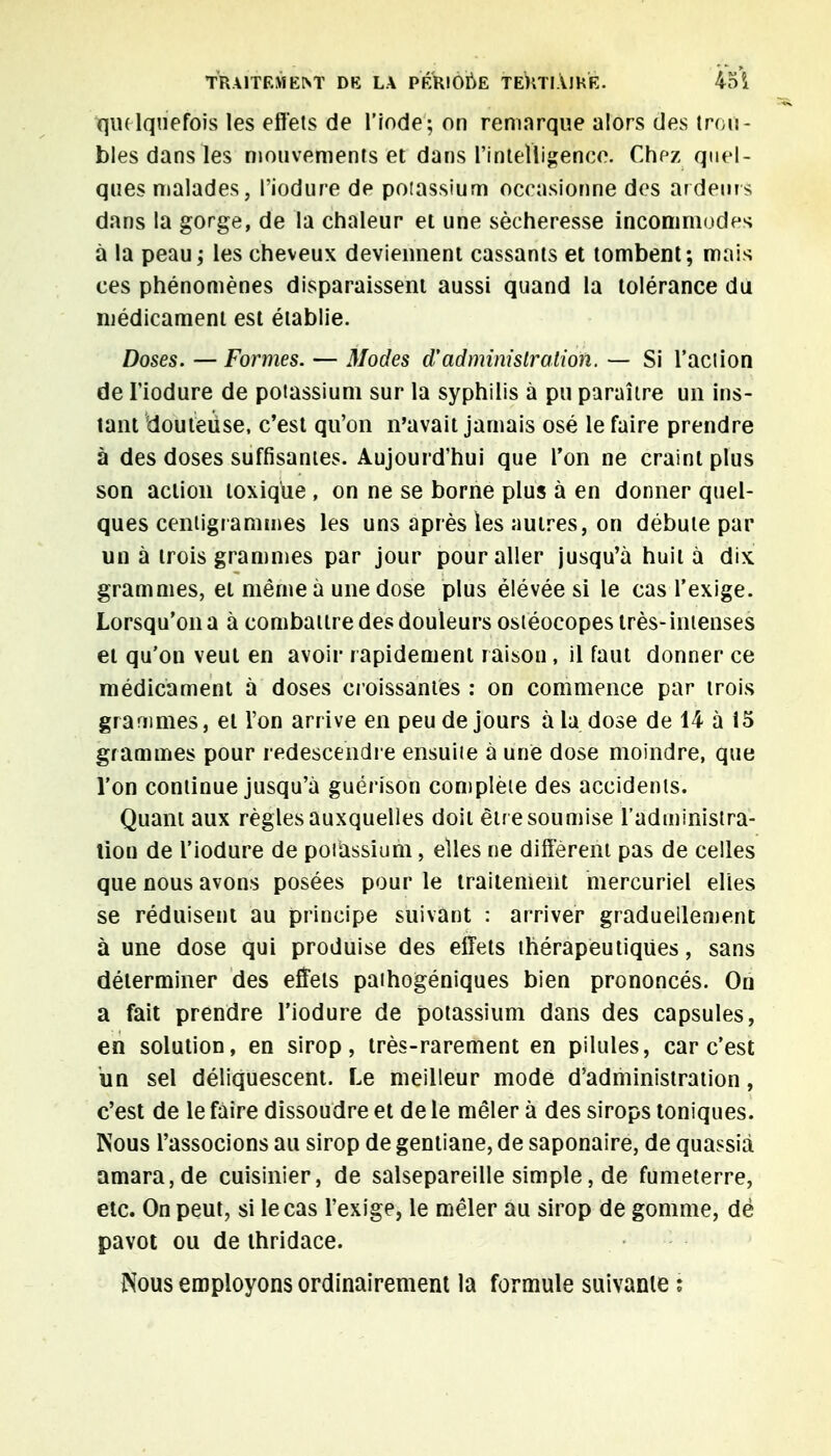 ■quelquefois les effets de l'iode; on remarque alors des trou- bles dans les mouvements et dans l'intelligence. Chez quel- ques malades, l'iodure de potassium occasionne des ardeurs dans la gorge, de la chaleur et une sécheresse incommodes à la peau ; les cheveux deviennent cassants et tombent; mais ces phénomènes disparaissent aussi quand la tolérance du médicament est établie. Doses. — Formes. — Modes d'administration. — Si l'action de l'iodure de potassium sur la syphilis à pu paraître un ins- tant douteuse, c'est qu'on n'avait jamais osé le faire prendre à des doses suffisantes. Aujourd'hui que l'on ne craint plus son action toxique , on ne se borne plus à en donner quel- ques centigrammes les uns après les autres, on débute par un à trois grammes par jour pour aller jusqu'à huit à dix grammes, et même à une dose plus élévée si le cas l'exige. Lorsqu'on a à combattre des douleurs ostéocopes très- intenses et qu'on veut en avoir rapidement raison, il faut donner ce médicament à doses croissantes : on commence par trois grammes, et l'on arrive en peu de jours à la dose de 14 à 15 grammes pour redescendre ensuite à une dose moindre, que l'on continue jusqu'à guérison complète des accidents. Quant aux règles auxquelles doit être soumise l'administra- tion de l'iodure de potassium, elles ne différent pas de celles que nous avons posées pour le traitement mercuriel elles se réduisent au principe suivant : arriver graduellement à une dose qui produise des effets thérapeutiques, sans déterminer des effets pathogéniques bien prononcés. On a fait prendre l'iodure de potassium dans des capsules, en solution, en sirop, très-rarement en pilules, car c'est un sel déliquescent. Le meilleur mode d'administration, c'est de le faire dissoudre et de le mêler à des sirops toniques. Nous l'associons au sirop de gentiane, de saponaire, de quassià amara,de cuisinier, de salsepareille simple, de fumeterre, etc. On peut, si le cas l'exige, le mêler au sirop de gomme, de pavot ou de thridace. Nous employons ordinairement la formule suivante ;