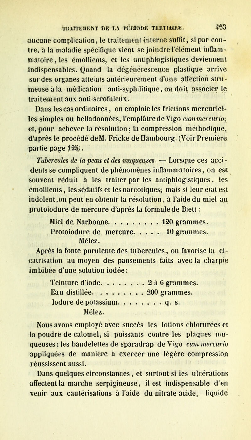 aucune complicaiion, le traitement interne suffit, si par con- tre, à la maladie spécifique vient se joindre 1 élément inflam- matoire, les émollients, et les antiphlogisliques deviennent indispensables. Quand la dégénérescence plastique arrive sur des organes atteints antérieurement d'une affection slru- meuseàla médication anti-syphilitique, on doit associer le traitement aux anti scrofuleux. Dans les cas ordinaires, on emploie les frictions mercuriel- les simples ou belladonnées, l'emplâtre de Vigo cummercurio-, et, pour achever la résolution ; la compression méthodique, d'après le procédé de M. Fricke de Hambourg. (Voir Première partie page 12^1. Tubercules de la peau et des çwquûitfcs. — Lorsque ces acci- dents se compliquent de phénomènes inflammatoires, on est souvent réduit à les traiter par les antiphlogisliques, les émollients, les sédatifs et les narcotiques; mais si leur état est indolent,on peut en obtenir la résolution, à l'aide du miel au protoiodure de mercure d'après la formule de Bien : Miel de Narbonne 120 grammes. Protoiodure de mercure 10 grammes. Mêlez. Après la fonte purulente des tubercules, on favorise la ci- catrisation au moyen des pansements faits avec la charpie imbibée d'une solution iodée: Teinture d'iode 2 à 6 grammes. Eau distillée 200 grammes. lodure de potassium q. s. Mêlez. Nous avons employé avec succès les lotions chlorurées et la poudre de calomel, si puissants contre les plaques mu- queuses; les bandelettes de sparadrap de Vigo cum mercurio appliquées de manière à exercer une légère compression réussissent aussi. Dans quelques circonstances, et surtout si les ulcérations affectent la marche serpigineuse, il est indispensable d'en venir aux cautérisations à l'aide du nitrate acide, liquide