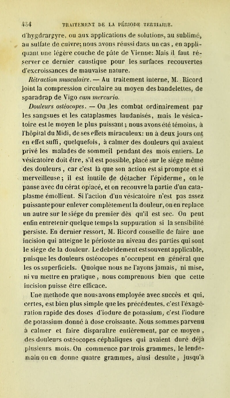 £54 MMlïÊHJSNt P$ LA PÉRIODE TERTIAIUE. d'hygdrargyre, ou aux applications de solutions, au sublimé, au sulfate de cuivre; nous avons réussi dar.s un cas , en appli- quant une légère couche de pâte de Vienne: Mais il faut ré- server ce dernier caustique pour les surfaces recouvertes d'excroissances de mauvaise nature. Rêlraclion musculaire. — Au traitement interne, M. Ricord joint la compression circulaire au moyen des bandelettes, de sparadrap de Vigo cum mercurio. Douleurs ostéocopes. — On les combat ordinairement par les sangsues et les cataplasmes laudanisés, mais le vésica- toire est le moyen le plus puissant; nous avons été témoins, à l'hôpiial du Midi, de ses effets miraculeux: un à deux jours ont en effet suffi, quelquefois, à calmer des douleurs qui avaient privé les malades de sommeil pendant des mois entiers. Le vésicatoire doit être, s'il est possible, placé sur le siège même des douleurs , car c'est là que son action est si prompte et si merveilleuse ; il est Inutile de détacher l'épiderme, on le panse avec du cérat opiacé, et on recouvre la partie d'un cata- plasme émollient. Si l'action d'un vésicatoire n'est pas assez puissante pour enlever complètement la douleur, on en replace un autre sur le siège du premier dès qu'il est sec. On peut enfin entretenir quelque temps la suppuration si la sensibilité persiste. En dernier ressort, M. Ricord conseille de faire une incision qui atteigne le périoste au niveau des parties qui sont le siège de la douleur. Le debridement est souvent applicable, puisque les douleurs ostéocopes n'occupent en général que les os superficiels. Quoique nous ne l'ayons jamais, ni mise, ni vu mettre en pratique, nous comprenons bien que cette incision puisse être efficace. Une pethode que nousavons employée avec succès et qui, certes, est bien plus simple que les précédentes, c'est l'éxagé- ration rapide des doses d'iodure de potassium, c'est l'iodure de potassium donné à dose croissante. Nous sommes parvenu à calmer et faire disparaître entièrement, par ce moyen , des douleurs ostéocopes céphaliques qui avaient duré déjà plusieurs mois. On commence par trois grammes, le lende- main on en donne quatre grammes, ainsi desuite, jusqu'à