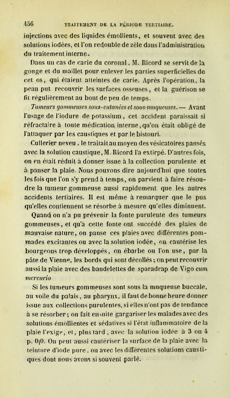 injections avec des liquides émollients, et souvent avec des solutions iodées, et l'on redouble de zèle dans l'administration du traitement interne. Dans un cas de carie du coronal, M. Ricord se servit de la gouge et du maillet pour enlever les parties superficielles de cet os, qui élaient atteintes de carie. Après l'opération, la peau put recouvrir les surfaces osseuses, et la guérison se fit régulièrement au bout de peu de temps. Tumeurs gommeuses sous-cutanées et sous-muqueuses. — Avant l'usage de l'iodure de potassium, cet accident paraissait si réfractaire à toute médication, interne,qu'on était obligé de l'attaquer par les caustiques et par le bistouri. Cullerier neveu , le traitait au moyen des vésicatoires pansés avec la solution caustique, M. IUcord l'a extirpé. D'autres fois, on en était réduit à donner issue à la collection purulente et à panser la plaie. Nous pouvons dire aujourd'hui que toutes les fois que l'on s'y prend à temps, on parvient à faire résou- dre la tumeur gommeuse aussi rapidement que les autres accidents tertiaires. Il est même à remarquer que le pus qu'elles contiennent se résorbe à mesure qu'elles diminuent. Quand on n'a pu prévenir la fonte purulente des tumeurs gommeuses, et qu'à celte fonte ont succédé des plaies de mauvaise nature, on panse ces plaies avec différentes pom- mades excitantes ou avec la solution iodée, on cautérise les bourgeons trop développés, on ébarbe ou l'on use, par la pâle de Vienne, les bords qui sont décollés ; on peut recouvrir aussi la plaie avec des bandeleites de sparadrap de Vigo cum mercurio, Si les tumeurs gommeuses sont sous la muqueuse buccale, au voile du palais, au pharynx, il faut de bonne heure donner issue aux collections purulentes, si elles n'ont pas de tendance à se résorber ; on fait ensuite gargariser les malades avec des solutions émollientes et sédatives si l'état inflammatoire de la plaie l'exige, et, plus tard , avec la solution iodée à 3 ou 4 p. 0|0. On peut aussi cautériser la surface de la plaie avec la teinture d'iode pure, ou avec les différentes solutions causti- ques dont nous avons si souvenl parlé.