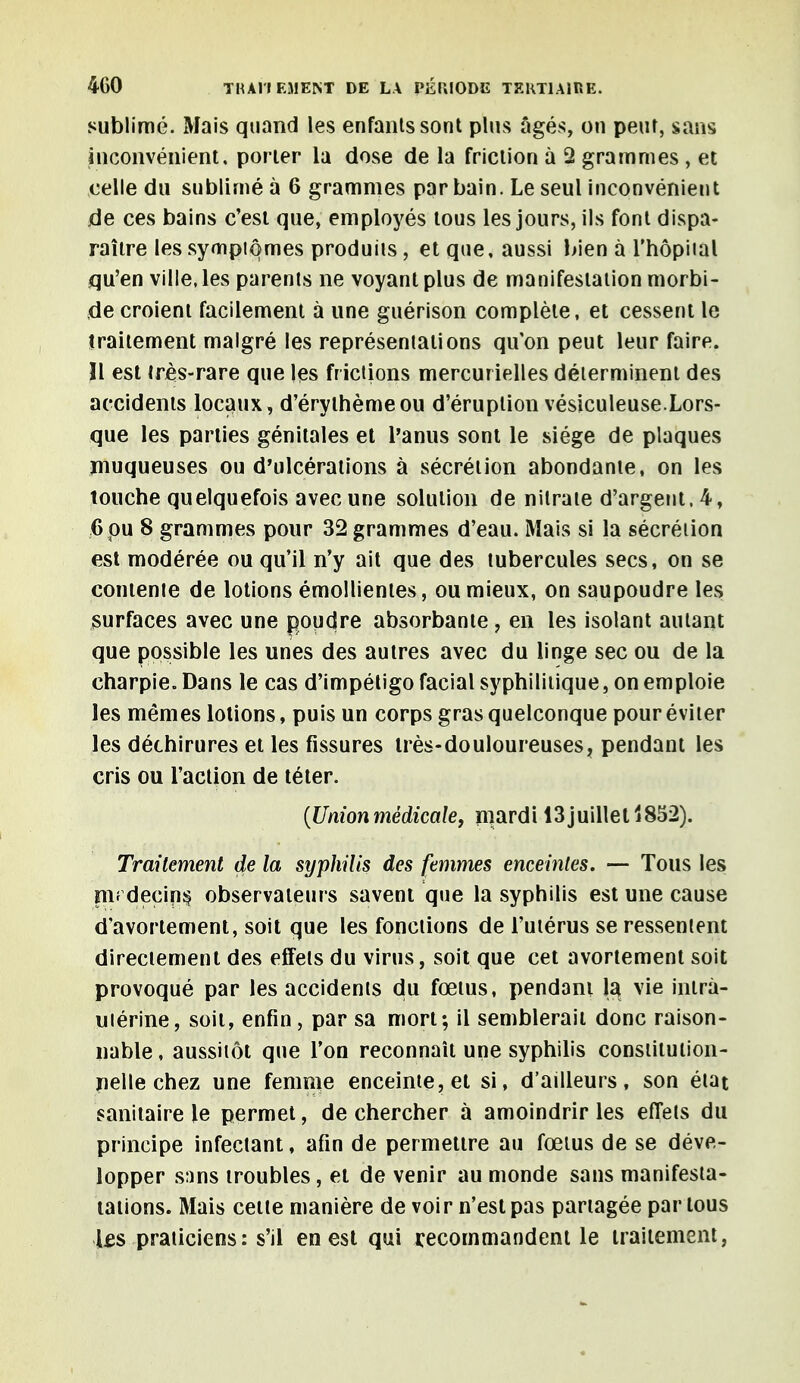 sublimé. Mais quand les enfants sont plus âgés, on peur, sans inconvénient, porter la dose de la friction à 2 grammes , et celle du sublimé à 6 grammes par bain. Le seul inconvénient de ces bains c'est que, employés tous les jours, ils font dispa- raître les symptômes produits, et que, aussi bien à l'hôpital qu'en ville, les parents ne voyant plus de manifestation morbi- de croient facilement à une guérison complète, et cessent le traitement malgré les représentations qu'on peut leur faire. Il est très-rare que les frictions mercurielles déterminent des accidents locaux, d'érythèmeou d'éruption vésiculeuse.Lors- que les parties génitales et l'anus sont le siège de plaques muqueuses ou d'ulcérations à sécrétion abondante, on les touche quelquefois avec une solution de nitrate d'argent. 4, 6 pu 8 grammes pour 32 grammes d'eau. Mais si la sécrétion est modérée ou qu'il n'y ait que des tubercules secs, on se contente de lotions émollientes, ou mieux, on saupoudre les surfaces avec une poudre absorbante, en les isolant autant que possible les unes des autres avec du linge sec ou de la charpie. Dans le cas d'impétigo facial syphilitique, on emploie les mêmes lotions, puis un corps gras quelconque pour éviter les déchirures et les fissures très-douloureuses, pendant les cris ou l'action de téter. {Unionmédicale, mardi 13juillet 1852). Traitement de la syphilis des femmes enceintes. — Tous les pif decins observateurs savent que la syphilis est une cause d'avortement, soit que les fonctions de l'utérus se ressentent directement des effets du virus, soit que cet avortement soit provoqué par les accidents du fœtus, pendant la vie intra- utérine, soit, enfin , par sa mort; il semblerait donc raison- nable, aussitôt que l'on reconnaît une syphilis constitution- nelle chez une femme enceinte, et si, d'ailleurs, son état sanitaire le permet, de chercher à amoindrir les effets du principe infectant, afin de permettre au fœtus de se déve- lopper sans troubles, et de venir au monde sans manifesta- talions. Mais cette manière de voir n'est pas partagée par tous Us praticiens: s'il en est qui recommandent le traitement,