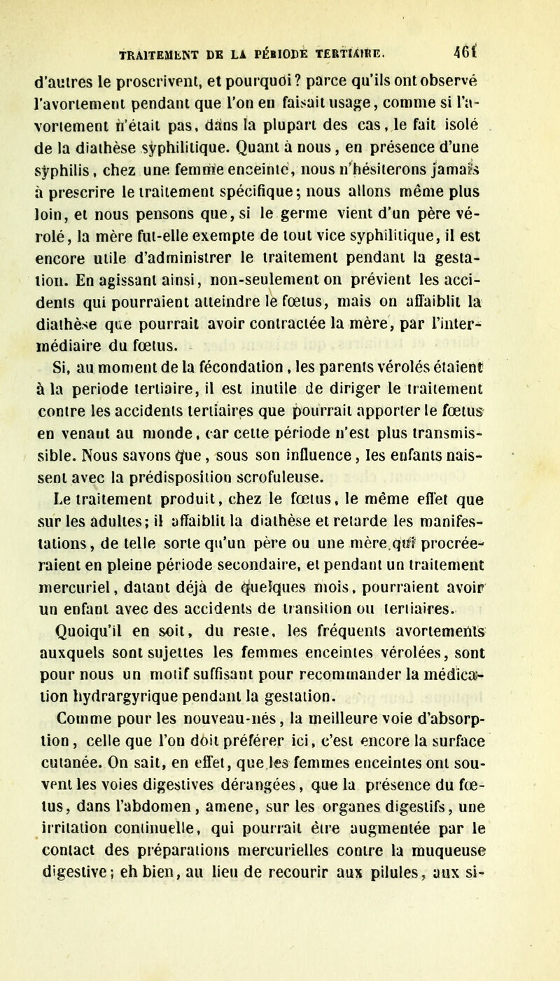 d'autres le proscrivent, et pourquoi? parce qu'ils ont observé l'avoriement pendant que l'on en faisait usage, comme si l'a- voriement n'était pas, dans la plupart des cas, le fait isolé de la diathèse syphilitique. Quant à nous, en présence d'une syphilis, chez une femnie enceinte, nous n'hésiterons jamais à prescrire le traitement spécifique; nous allons même plus loin, et nous pensons que, si le germe vient d'un père vé- rolé, la mère fut-elle exempte de tout vice syphilitique, il est encore utile d'administrer le traitement pendant la gesta- tion. En agissant ainsi, non-seulement on prévient les acci- dents qui pourraient atteindre le fœtus, mais on affaiblit la diathèse que pourrait avoir contractée la mère, par l'inter- médiaire du fœtus. Si, au moment de la fécondation, les parents véroles étaient à la période tertiaire, il est inutile de diriger le traitement contre les accidents tertiaires que pourrait apporter le fœtus en venant au monde, car celte période n'est plus transmis- sible. Nous savons èfue , sous son influence, les enfants nais- sent avec la prédisposition scrofuleuse. Le traitement produit, chez le fœtus, le même effet que sur les adultes; il affaiblit la diathèse et retarde les manifes- tations, de telle sorte qu'un père ou une mère^qiif procrée- raient en pleine période secondaire, et pendant un traitement mercuriel, datant déjà de ôjueîques mois, pourraient avoir un enfant avec des accidents de transition ou tertiaires. Quoiqu'il en soit, du reste, les fréquents avortements auxquels sont sujettes les femmes enceintes vérolées, sont pour nous un motif suffisant pour recommander la médica- tion hydrargyrique pendant la gestation. Comme pour les nouveau-nés, la meilleure voie d'absorp- tion , celle que l'on doit préférer ici, c'est encore la surface cutanée. On sait, en effet, que les femmes enceintes ont sou- vent les voies digestives dérangées, que la présence du fœ- tus, dans l'abdomen, amené, sur les organes digestifs, une irritation continuelle, qui pourrait être augmentée par le contact des préparations mercurielles contre la muqueuse digestive; eh bien, au lieu de recourir aux pilules, aux si-