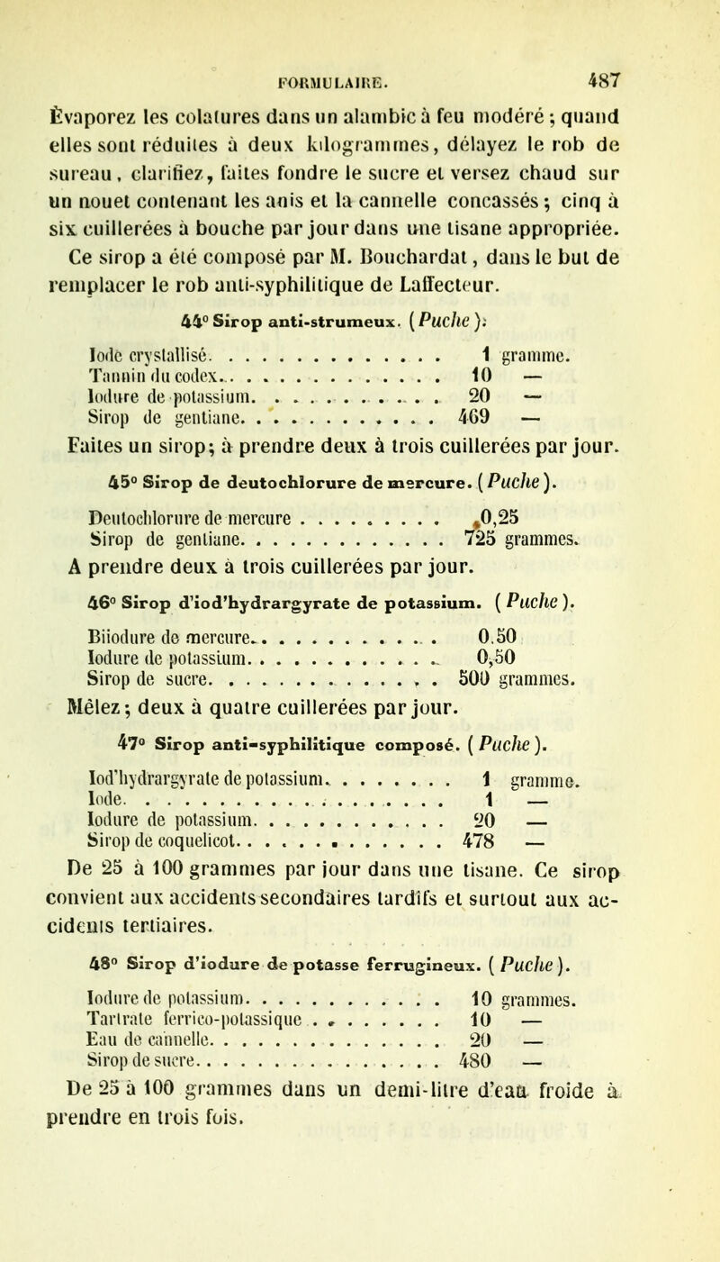 Évaporez les colalures dans un alambic à feu modéré ; quand elles sont réduites à deux kilogrammes, délayez le rob de sureau, clarifiez, laites fondre le sucre et versez chaud sur un nouet contenant les aois et la cannelle concassés ; cinq à six. cuillerées à bouche par jour dans une tisane appropriée. Ce sirop a été composé par M. Bouchardat, dans le but de remplacer le rob anti-syphilitique de Laffecteur. 44° Sirop anti-strumcux. ( PucllC ). Iode cryslallisé 1 gramme. Tannin du codex*. . 10 — lodure de potassium 20 — Sirop de gentiane 469 — Faites un sirop; à prendre deux à trois cuillerées par jour. 45° Sirop de deutochlorure de mercure. ( Pwc/ie). Deutochlorure de mercure »0,25 Sirop de gentiane 725 grammes. A prendre deux à trois cuillerées par jour. 46° Sirop d'iod'hydrargyrate de potassium. ( Ptiche ). Biiodure de mercure . 0.50 Iodure de potassium 0,50 Sirop de sucre 500 grammes. Mêlez; deux à quatre cuillerées par jour. 47° Sirop anti-syphilitique composé. (Puche). Iod'hydrargM'ate de potassium. 1 gramme. Iode . . * 1 — Iodure de potassium 20 — Sirop de coquelicot. 478 — De 25 à 100 grammes par jour dans une tisane. Ce sirop convient aux accidents secondaires tardifs et surtout aux ac- cidents tertiaires. 48° Sirop d'iodure de potasse ferrugineux. [Puclie). Iodure de potassium 10 grammes. Tarlrate ferrico-polassique 10 — Eau de cannelle 20 — Sirop de sucre 480 — De 25 à 100 grammes dans un demi-line d'eaa froide à prendre en trois fois.