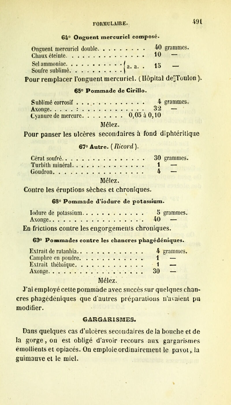 64° Onguent mercuriel composé. Onguent mercuriel double 40 grammes. Chaux éteinle 10 — Sel ammoniac [ 15 Soufre sublimé |1 ' Pour remplacer l'onguent mercuriel. (Uôpitaî de^Toulon). 65° Pommade de Girillo. Sublimé corrosif . . 4 grammes. Axonge : 32 — Cyanure de mercure 0,05 à 0,10 Mêlez. Pour panser les ulcères secondaires à fond diphtéritique 67° Autre. {Ricord). Cérat soufré 30 grammes. Turbith minéral 1 — Goudron 4 — Mêlez. Contre les éruptions sèches et chroniques. 68° Pommade d'iodure de potassium. Iodure de potassium 5 grammes. Axonge 40 — En frictions contre les engorgements chroniques. 69° Pommades contre les chancres phagédéniques. Extrait de ralanhia 4 grammes. Camphre en poudre. . . . . . 1 — Extrait thébaïque 1 — Axonge 30 -— Mêlez. J'ai employé cette pommade avec succès sur quelques chan- cres phagédéniques que d'autres préparations n'avaient pu modifier. GARGAR1SMES. Dans quelques cas d'ulcères secondaires de la bouche et de la gorge, on est obligé d'avoir recours aux gargarisme* émollients et opiacés. On emploie ordinairement le pavot,, la guimauve et le miel.