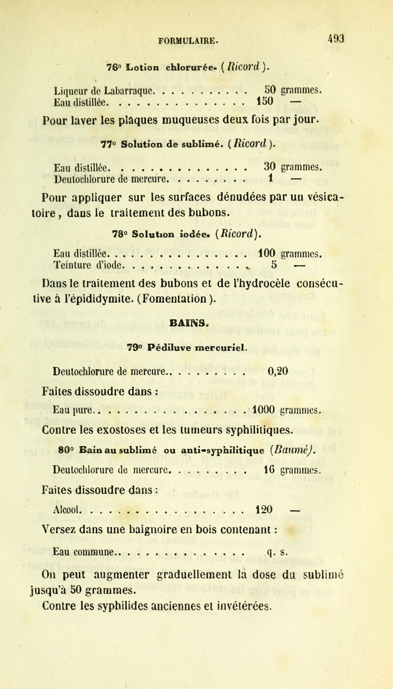 76° Lotion chlorurée- ( Ricord ). Liqueur de Labarraque 50 grammes. Eau distillée 150 — Pour laver les plaques muqueuses deux fois par jour. 77° Solution de sublimé. (Ricord). Eau distillée 30 grammes. Deutoclilorure de mercure 1 — Pour appliquer sur les surfaces dénudées par un vésica- toire, dans le traitement des bubons. 78° Solution iodée. {RÎCOrd). Eau distillée 100 grammes. Teinture d'iode. v 5 — Dans le traitement des bubons et de l'hydrocèle consécu- tive à l'épididymite. (Fomentation ). BAINS, 79° Pédiluve mercuriel. Deutochlorure de mercure 0,20 Faites dissoudre dans : Eau pure 1000 grammes. Contre les exostoses et les tumeurs syphilitiques. 80° Bain au sublimé ou anti-syphilitique (BauméJ. Deutochlorure de mercure 16 grammes. Faites dissoudre dans : Alcool 120 — Versez dans une baignoire en bois contenant : Eau commune q. s. On peut augmenter graduellement la dose du sublime jusqu'à 50 grammes. Contre les syphilides anciennes et invétérées.