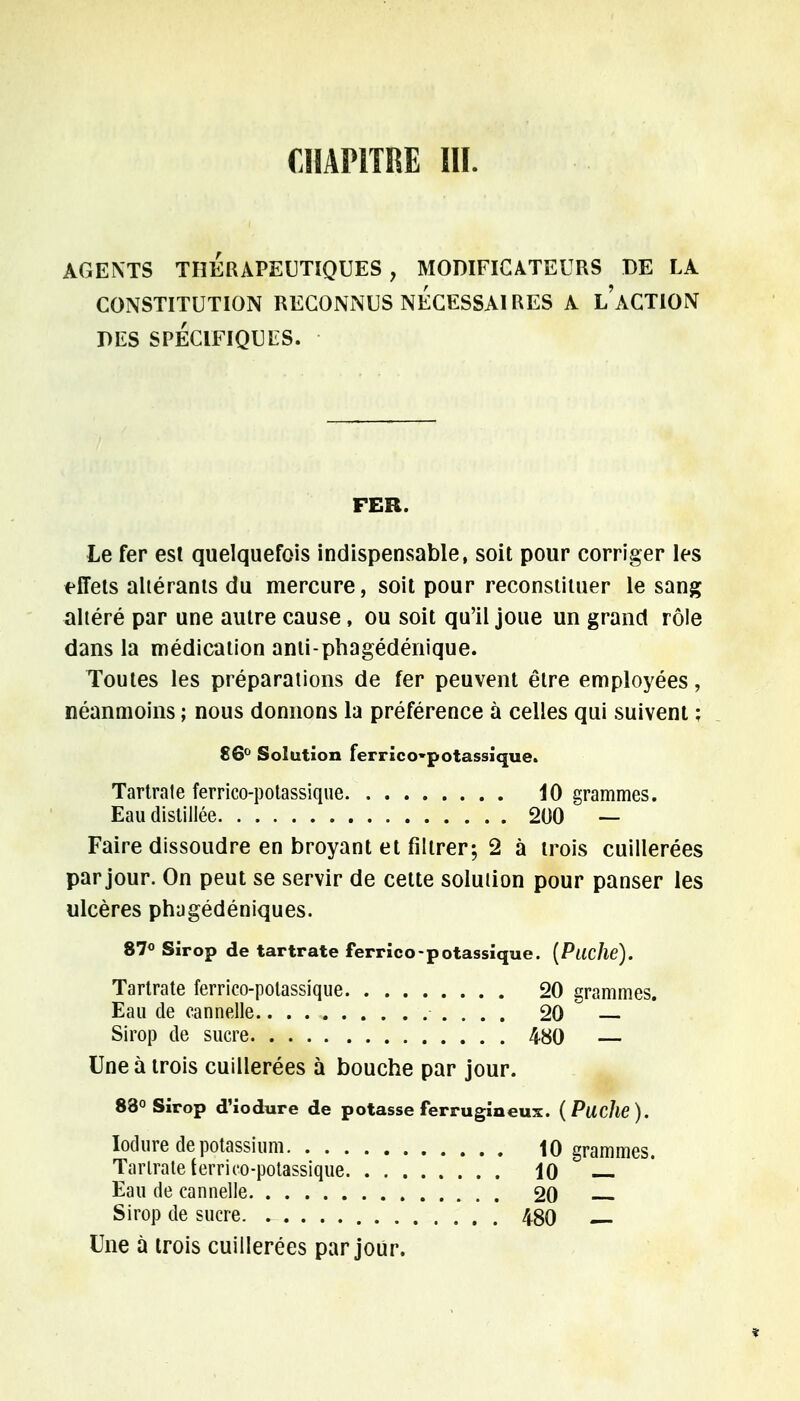 CHAPITRE III. AGENTS THERAPEUTIQUES , MODIFICATEURS DE LA CONSTITUTION RECONNUS NECESSAIRES A L ACTION DES SPÉCIFIQUES. FER. Le fer est quelquefois indispensable, soit pour corriger les effets altérants du mercure, soit pour reconstituer le sang altéré par une autre cause, ou soit qu'il joue un grand rôle dans la médication anti-phagédénique. Toutes les préparations de fer peuvent être employées, néanmoins ; nous donnons la préférence à celles qui suivent ; 86° Solution ferrico-potassique. Tartrate ferrico-potassique 10 grammes. Eau distillée 200 — Faire dissoudre en broyant et filtrer; 2 à trois cuillerées par jour. On peut se servir de cette solution pour panser les ulcères phugédéniques. 87° Sirop de tartrate ferrico-potassique. (Pliche). Tartrate ferrico-potassique 20 grammes. Eau de cannelle 20 Sirop de sucre 480 — Une à trois cuillerées à bouche par jour. 83° Sirop d'iodure de potasse ferrugineux. (Puche). Iodure de potassium 10 grammes. Tartrate terrico-potassique 10 Eau de cannelle 20 Sirop de sucre 480 Une à trois cuillerées par jour.