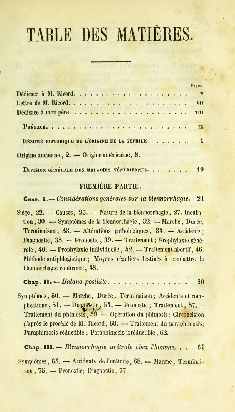 TABLE DES MATIÈRES. Pages. Dédicace ù M. Ricord v Lettre de M. Ricord vu Dédicace à mon père vm Préface ix RÉSUMÉ HISTORIQUE DE L'ORIGINE DE LA SYPHILIS 1 Origine ancienne, 2. — Origine américaine, 8. Division générale des maladies vénériennes 19 PREMIÈRE PARTIE. Chap. 1.— Considérations générales sur la blennorrhagie. 21 Siège, 22. — Causes, 23. — Nature de la blennorrhagie, 27. Incuba- tion , 30. — Symptômes de la blennorrhagie, 32. — Marche, Durée, Terminaison, 33. — Altérations pathologiques, 34. —Accidents; Diagnostic, 35. — Pronostic, 39. — Traitement ; Prophylaxie géné- rale , 40. — Prophylaxie individuelle, 42. — Traitement abortif, 46. Méthode antiphlogistique; Moyens réguliers destinés à combattre la blennorrhagie confirmée, 48. Chap. II. — Balano-posthite 50 Symptômes, 50. — Marche, Durée, Terminaison; Accidents et com- plications, 51. —Diagnostic, 54. — Pronostic; Traitement, 57.— Traitement du phimosis, 5$. — Opération du phimosis ; Circoncision d'après le procédé de M. Ricord, 60. — Traitement du paraphimosrs; Paraphimosis réductible ; Paraphimcsis irréductible, 62. Chap. III.— Blennorrhagie urétrale chez lhomme. . . 64 Symptômes, 65. — Accidents de l'urétrite, 68. — Marche, Terminai- son , 75, — Pronostic; Diagnostic, 77,