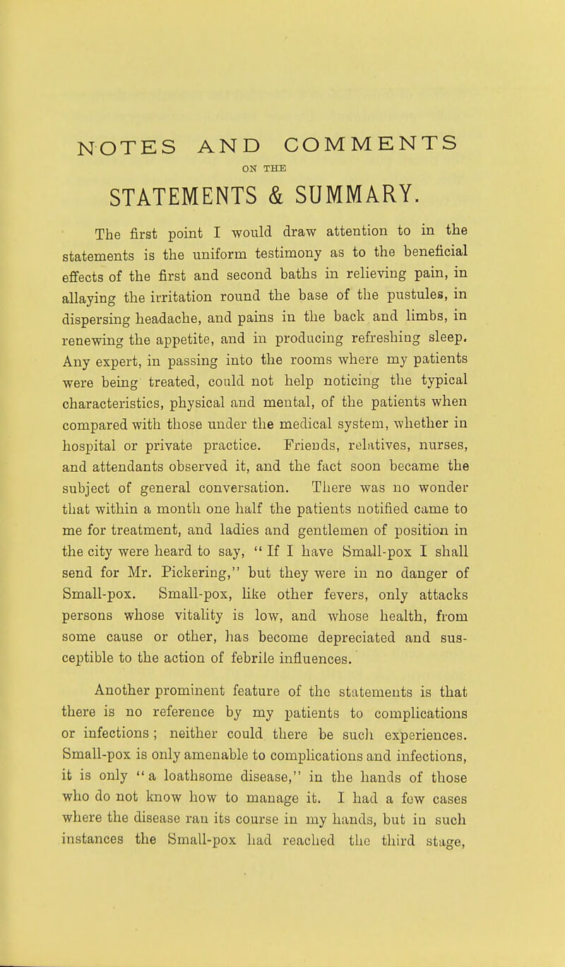 NOTES AND COMMENTS ON THE STATEMENTS & SUMMARY. The first point I would draw attention to in the statements is the uniform testimony as to the beneficial effects of the first and second baths in relieving pain, in allaying the irritation round the base of the pustules, in dispersing headache, and pains in the back and limbs, in renewing the appetite, and in producing refreshing sleep. Any expert, in passing into the rooms where my patients were being treated, could not help noticing the typical characteristics, physical and mental, of the patients when compared with those under the medical system, whether in hospital or private practice. Friends, relatives, nurses, and attendants observed it, and the fact soon became the subject of general conversation. There was no wonder that within a month one half the patients notified came to me for treatment, and ladies and gentlemen of position in the city were heard to say,  If I have Bmall-pox I shall send for Mr. Pickering, but they were in no danger of Small-pox. Small-pox, Uke other fevers, only attacks persons whose vitality is low, and whose health, from some cause or other, has become depreciated and sus- ceptible to the action of febrile influences. Another prominent feature of the statements is that there is no reference by my patients to complications or infections ; neither could there be sucli experiences. Small-pox is only amenable to complications and infections, it is only  a loathsome disease, in the hands of those who do not know how to manage it. I had a few cases where the disease ran its course in my hands, but in such instances the Small-pox had reached the third stage,