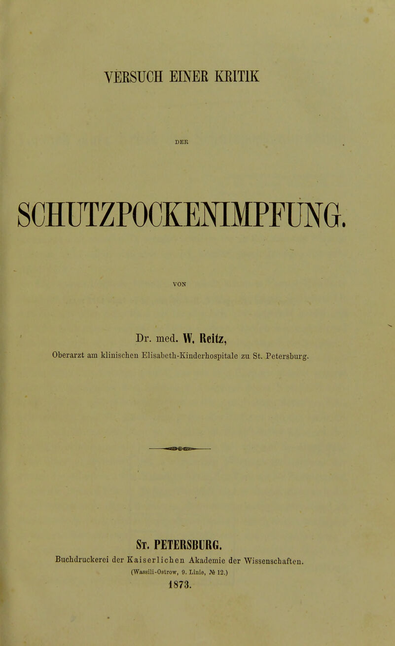 VERSUCH EINER KRITIK DER SOHÜTZPOCKENIMPFUNG. VON Dr. med. W, Reitz, Oberarzt am kliuischeu Elisabeth-Kinderliospitale zu St, Petersbui-g. St. PETERSBURG. Buchdruckerei der Kaiserlichen Akademie der Wissenschaften. (Wassili-Ostrow, 9. Linie, JV2 12.) 1873.