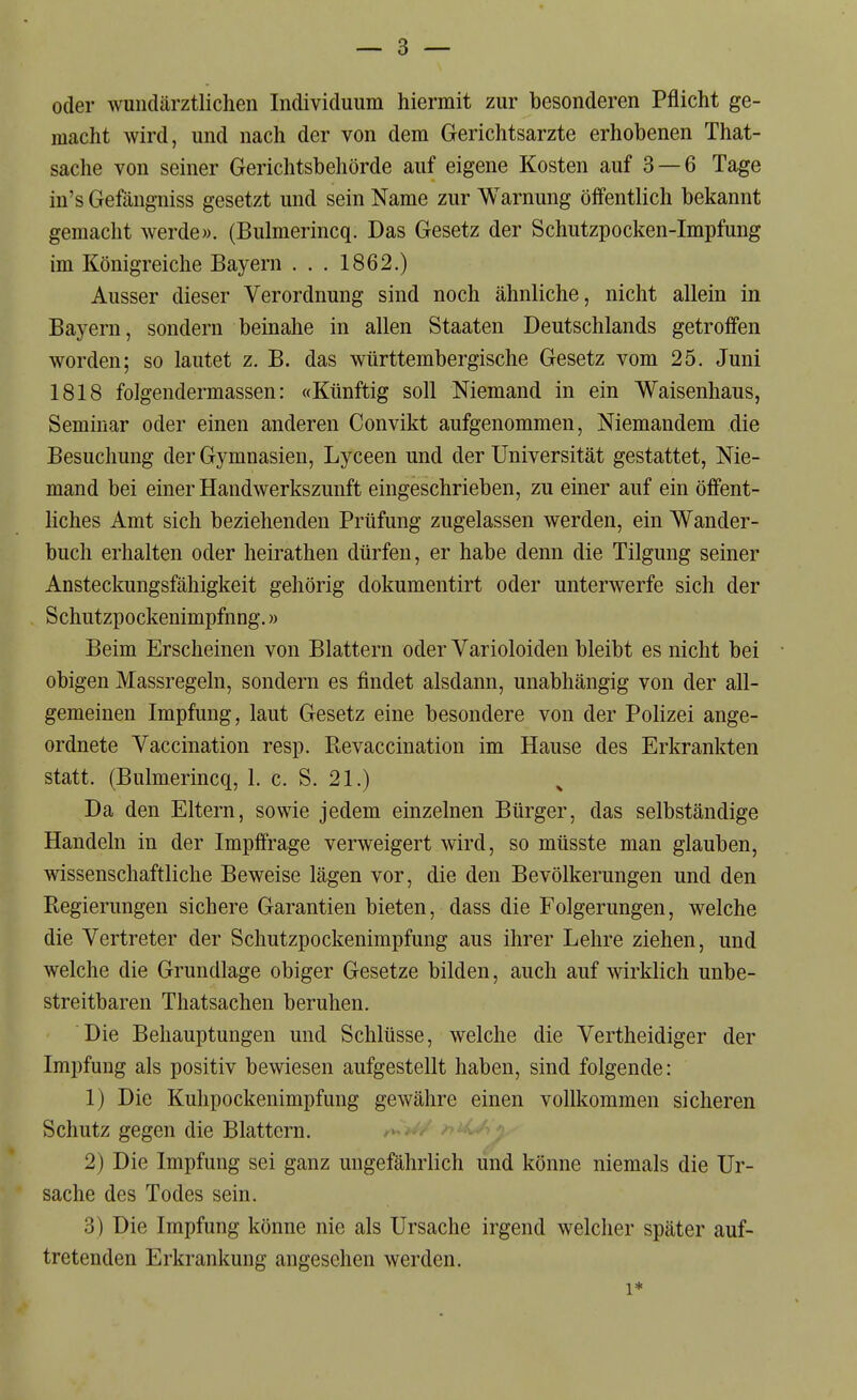 oder wundärztlichen Individuum hiermit zur besonderen Pflicht ge- macht wird, und nach der von dem Gerichtsarzte erhobenen That- sache von seiner Gerichtsbehörde auf eigene Kosten auf 3 — 6 Tage in's Gefängniss gesetzt und sein Name zur Warnung öffentlich bekannt gemacht werde». (Bulmerincq. Das Gesetz der Schutzpocken-Impfung im Königreiche Bayern . . . 1862.) Ausser dieser Verordnung sind noch ähnliche, nicht allein in Bayern, sondern beinahe in allen Staaten Deutschlands getroffen worden; so lautet z. B. das württembergische Gesetz vom 25. Juni 1818 folgendermassen: «Künftig soll Niemand in ein Waisenhaus, Seminar oder einen anderen Convikt aufgenommen. Niemandem die Besuchung der Gymnasien, Lyceen und der Universität gestattet. Nie- mand bei einer Handwerkszunft eingeschrieben, zu einer auf ein öffent- liches Amt sich beziehenden Prüfung zugelassen werden, ein Wander- buch erhalten oder heirathen dürfen, er habe denn die Tilgung seiner Ansteckungsfähigkeit gehörig dokumentirt oder unterwerfe sich der Schutzpockenimpfnng.» Beim Erscheinen von Blattern oder Varioloiden bleibt es nicht bei obigen Massregeln, sondern es findet alsdann, unabhängig von der all- gemeinen Impfung, laut Gesetz eine besondere von der Polizei ange- ordnete Vaccination resp. Revaccination im Hause des Erkrankten statt. (Bulmerincq, 1. c. S. 21.) Da den Eltern, sowie jedem einzelnen Bürger, das selbständige Handeln in der Impffrage verweigert wird, so müsste man glauben, wissenschaftliche Beweise lägen vor, die den Bevölkerungen und den Regierungen sichere Garantien bieten, dass die Folgerungen, welche die Vertreter der Schutzpockenimpfung aus ihrer Lehre ziehen, und welche die Grundlage obiger Gesetze bilden, auch auf wirklich unbe- streitbaren Thatsachen beruhen. Die Behauptungen und Schlüsse, welche die Vertheidiger der Impfung als positiv bewiesen aufgestellt haben, sind folgende: 1) Die Kulipockenimpfung gewähre einen vollkommen sicheren Schutz gegen die Blattern. 2) Die Impfung sei ganz ungefährlich und könne niemals die Ur- sache des Todes sein. 3) Die Impfung könne nie als Ursache irgend welcher später auf- tretenden Erkrankung angesehen werden. 1*