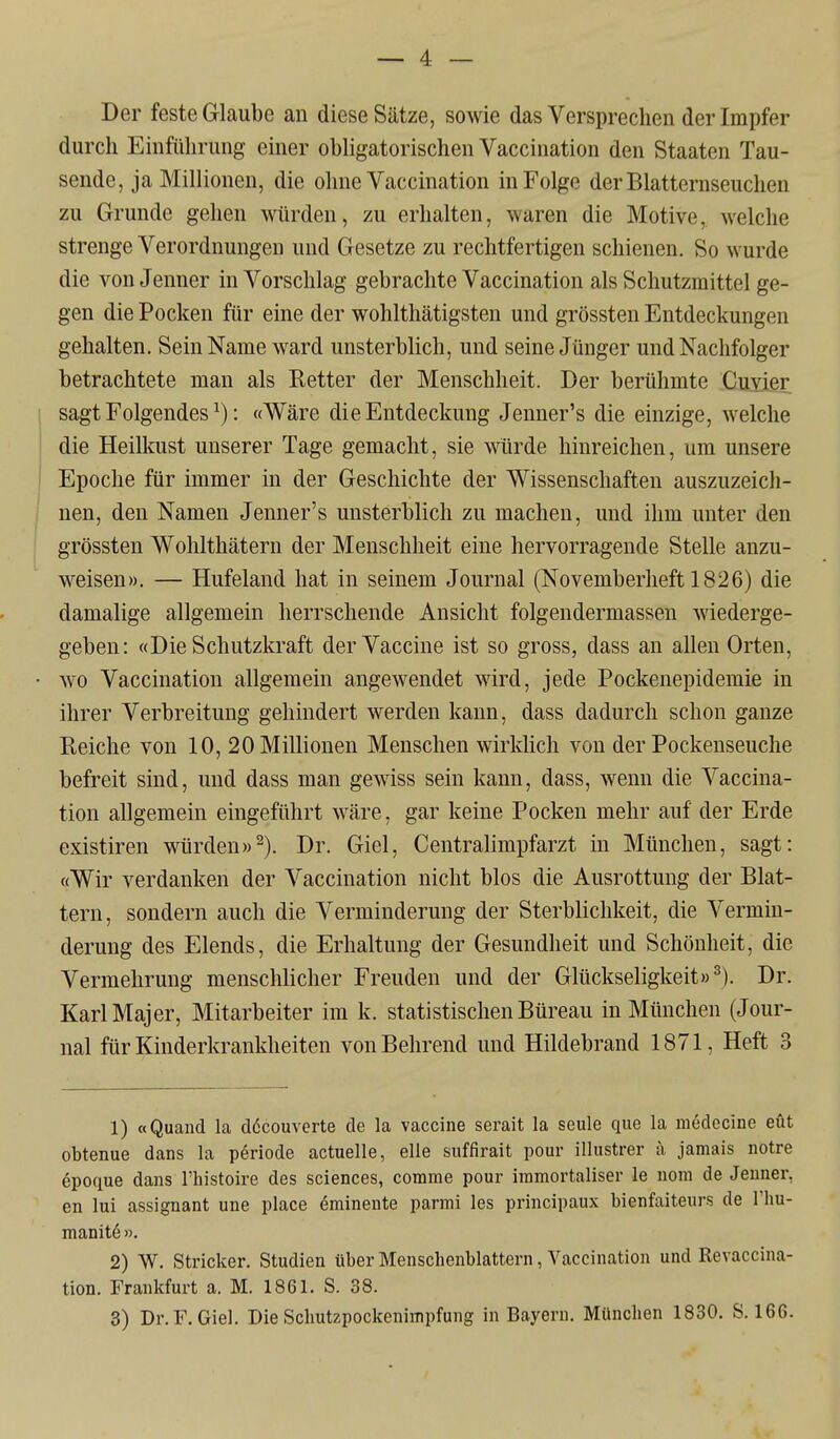 Der feste Glaube an diese Sätze, sowie das Versprechen der Impfer durch Einführung einer obligatorischen Vaccination den Staaten Tau- sende, ja Millionen, die ohne Vaccination in Folge der Blatternseuchen zu Grunde gehen würden, zu erhalten, waren die Motive, welche strenge Verordnungen und Gesetze zu rechtfertigen schienen. So wurde die von Jenner in Vorschlag gebrachte Vaccination als Schutzmittel ge- gen die Pocken für eine der wohlthätigsten und grössten Entdeckungen gehalten. Sein Name ward unsterblich, und seine Jünger und Nachfolger betrachtete man als Retter der Menschheit. Der berühmte Cuxier sagt Folgendes ^): «Wäre die Entdeckung Jenner's die einzige, welche die Heillmst unserer Tage gemacht, sie wurde hinreichen, um unsere Epoche für immer in der Geschichte der Wissenschaften auszuzeich- nen, den Namen Jenner's unsterblich zu machen, und ihm unter den grössten Wohlthätern der Menschheit eine hervorragende Stelle anzu- weisen». — Hufeland hat in seinem Journal (Novemberheft 1826) die damalige allgemein herrschende Ansicht folgendermassen Aviederge- geben: «Die Schutzkraft der Vaccine ist so gross, dass an allen Orten, wo Vaccination allgemein angewendet wird, jede Pockenepidemie in ihrer Verbreitung gehindert werden kann, dass dadurch schon ganze Reiche von 10, 20 Millionen Menschen wirklich von der Pockenseuche befreit sind, und dass man gewiss sein kann, dass, wenn die Vaccina- tion allgemein eingeführt wäre, gar keine Pocken mehr auf der Erde existiren würden»^). Dr. Giel, Centralimpfarzt in München, sagt: «Wir verdanken der Vaccination nicht blos die Ausrottung der Blat- tern, sondern auch die Verminderung der Sterblichkeit, die Vermin- derung des Elends, die Erhaltung der Gesundheit und Schönheit, die Vermehrung menschlicher Freuden und der Glückseligkeit»^). Dr. Karl Major, Mitarbeiter im k. statistischen Büreau in München (Jour- nal für Kinderkrankheiten von Bohrend und Hildebrand 1871, Heft 3 1) «Quand la döcouverte de la Vaccine serait la seule que la mödecine eüt obtenue dans la periode actuelle, eile siiffirait pour illustrer a, jamais notre epoque dans l'histoire des sciences, comme pour iramortaliser le nom de Jenner, en lui assignant une place eminente parmi les principaux bienfaiteurs de I'hu- manite». 2) W. Stricker. Studien über Menschenblattern, Vaccination und Revaccina- tion. Frankfurt a. M. 1861. S. 38.