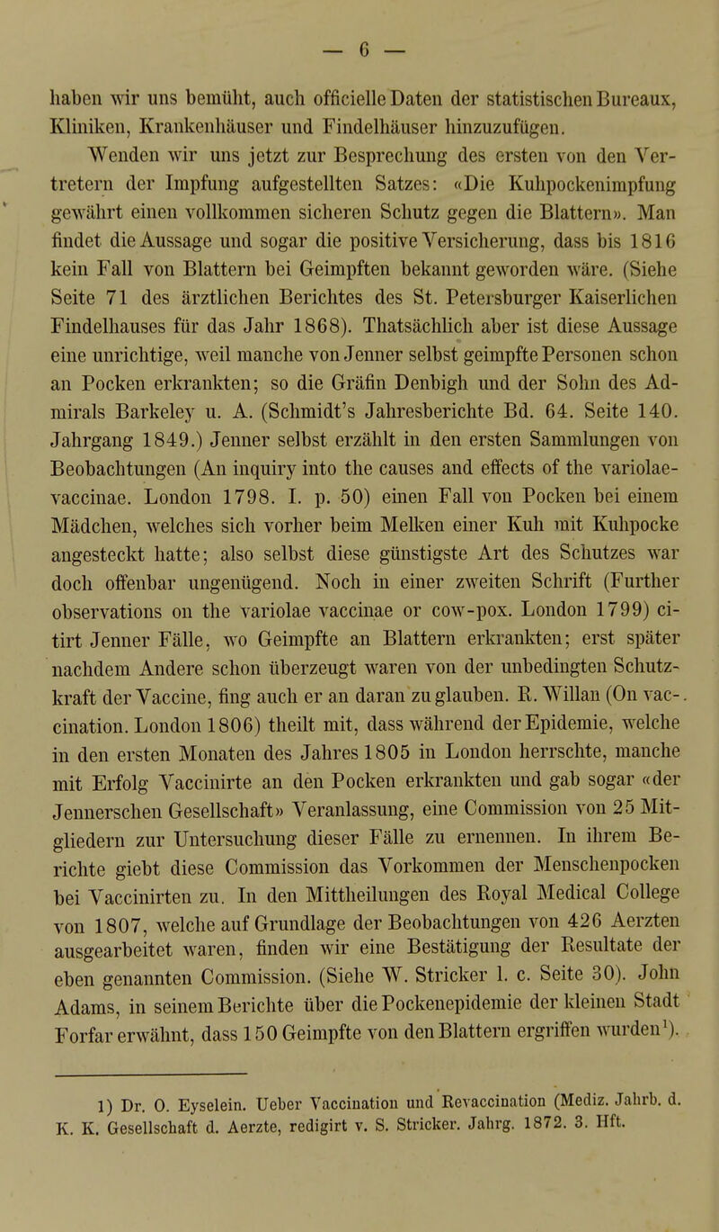 haben wir uns bemüht, auch officielle Daten der statistischen Bureaux, Kliniken, Krankenhäuser und Findelhäuser hinzuzufügen. Wenden wir uns jetzt zur Besprechung des ersten von den Ver- tretern der Impfung aufgestellten Satzes: «Die Kuhpockenimpfung gewährt einen vollkommen sicheren Schutz gegen die Blattern». Man findet die Aussage und sogar die positive Versicherung, dass bis 1816 kein Fall von Blattern bei Geimpften bekannt geworden wäre. (Siehe Seite 71 des ärztlichen Berichtes des St. Petersburger Kaiserlichen Findelhauses für das Jahr 1868). Thatsächlich aber ist diese Aussage eine unrichtige, weil manche von Jenner selbst geimpfte Personen schon an Pocken erkrankten; so die Gräfin Denbigh und der Sohn des Ad- mirals Barkeley u. A. (Schmidt's Jahresberichte Bd. 64. Seite 140. Jahrgang 1849.) Jenner selbst erzählt in den ersten Sammlungen von Beobachtungen (An inquiry into the causes and effects of the variolae- vaccinae. London 1798. I. p. 50) einen Fall von Pocken bei einem Mädchen, welches sich vorher beim Melken einer Kuh mit Kuhpocke angesteckt hatte; also selbst diese günstigste Art des Schutzes war doch offenbar ungenügend. Noch in einer zweiten Schrift (Further observations on the variolae vaccinae or cow-pox. London 1799) ci- tirt Jenner Fälle, wo Geimpfte an Blattern erkrankten; erst später nachdem Andere schon überzeugt waren von der unbedingten Schutz- kraft der Vaccine, fing auch er an daran zu glauben. E. Willan (On vac-. cination. London 1806) theilt mit, dass während der Epidemie, welche in den ersten Monaten des Jahres 1805 in London herrschte, manche mit Erfolg Vaccinirte an den Pocken erkrankten und gab sogar «der Jennerschen Gesellschaft» Veranlassung, eine Commission von 25 Mit- gliedern zur Untersuchung dieser Fälle zu ernennen. In ihrem Be- richte giebt diese Commission das Vorkommen der Menschenpocken bei Vaccinirten zu. In den Mittheilungen des Royal Medical College von 1807, welche auf Grundlage der Beobachtungen von 426 Aerzten ausgearbeitet waren, finden wir eine Bestätigung der Resultate der eben genannten Commission. (Siehe W. Stricker 1. c. Seite 30). John Adams, in seinem Berichte über die Pockenepidemie der kleinen Stadt Forfar erwähnt, dass 150 Geimpfte von den Blattern ergriffen wurden^). 1) Dr. 0. Eyselein, Ueber Vaccination und Revaccination (Mediz. Jahrb. d.