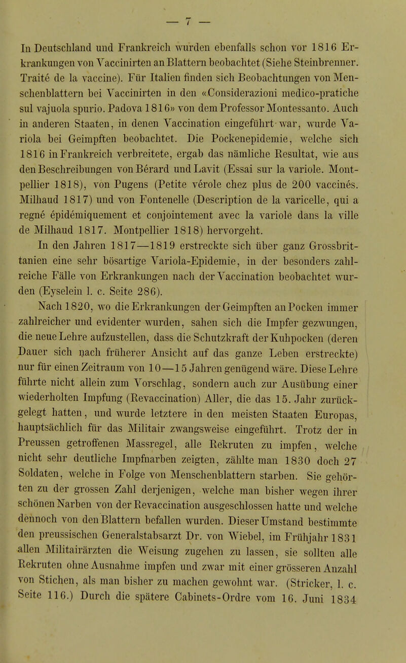 krankungen von Yaccinirten an Blattern beobachtet (Siehe Steinbrenner. Traite de la Vaccine). Für Italien finden sich Beobachtungen von Men- schenblattern bei Vaccinirten in den «Considerazioni medico-pratiche sul vajuola spurio. Padova 1816» von dem Professor Montessanto. Auch in anderen Staaten, in denen Vaccination eingeführt-war, wurde Va- riola bei Geimpften beobachtet. Die Pockenepidemie, welche sich 1816 in Frankreich verbreitete, ergab das nämliche Resultat, wie aus den Beschreibungen vonBerard undLavit (Essai sur la variole. Mont- pellier 1818), von Pugens (Petite veröle chez plus de 200 vaccines. Milhaud 1817) und von Fontenelle (Description de la varicelle, qui a regne epidemiquement et conjointement avec la variole dans la ville de Milhaud 1817. Montpellier 1818) hervorgeht. In den Jahren 1817—1819 erstreckte sich über ganz Grossbrit- tanien eine sehr bösartige Variola-Epidemie, in der besonders zahl- reiche Fälle von Erkrankungen nach der Vaccination beobachtet wur- den (Eyselein 1. c. Seite 286). Nach 1820, wo die Erkrankungen der Geimpften an Pocken immer zahlreicher und evidenter wurden, sahen sich die Impfer gezwungen, die neue Lehre aufzustellen, dass die Schutzkraft der Kuhpocken (deren Dauer sich nach früherer Ansicht auf das ganze Leben erstreckte) nur für einen Zeitraum von 10—15 Jahren genügend wäre. Diese Lehre führte nicht allein zum Vorschlag, sondern auch zur Ausübung einer wiederholten Impfung (Revaccination) Aller, die das 15. Jahr zurück- gelegt hatten, und wurde letztere in den meisten Staaten Europas, hauptsächlich für das Militair zwangsweise eingeführt. Trotz der in Preussen getroffenen Massregel, alle Rekruten zu impfen, welche nicht sehr deutliche Impfnarben zeigten, zählte man 1830 doch 27 Soldaten, welche in Folge von Menschenblattern starben. Sie gehör- ten zu der grossen Zahl derjenigen, welche man bisher wegen ihrer schönen Narben von der Revaccination ausgeschlossen hatte und welche dennoch von den Blattern befallen wurden. Dieser Umstand bestimmte den preussischen Generalstabsarzt Dr. von Wiebel, im Frühjahr 1831 allen Militairärzten die Weisung zugehen zu lassen, sie sollten alle Rekruten ohne Ausnahme impfen und zwar mit einer grösseren Anzahl von Stichen, als man bisher zu machen gewohnt war. (Stricker, 1. c. Seite 116.) Durch die spätere Cabinets-Ordre vom 16. Juni 1834