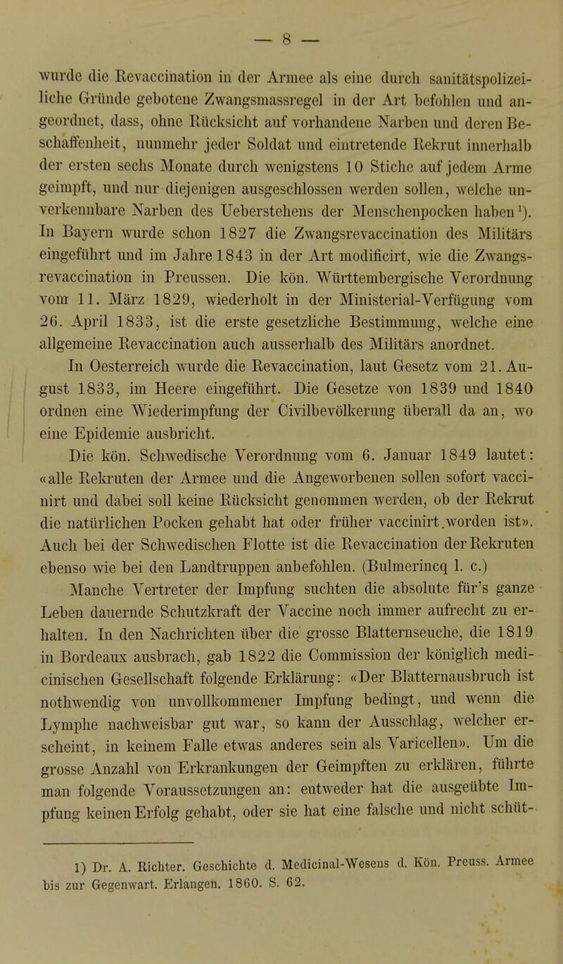 wurde die Eevaccination in der Armee als eine durch sanitätspolizei- liclie Gründe gebotene Zwangsmassregel in der Art befohlen und an- geordnet, dass, ohne Rücksicht auf vorhandene Narben und deren Be- schaffenheit, nunmehr jeder Soldat und eintretende Rekrut innerhalb der ersten sechs Monate durch wenigstens 10 Stiche auf jedem Arme geimpft, und nur diejenigen ausgeschlossen werden sollen, welche un- verkennbare Narben des Ueberstehens der Menschenpocken haben In Bayern wurde schon 1827 die Zwangsrevaccination des Militärs eingeführt und im Jahre 1843 in der Art modificirt, wie die Zwangs- revaccination in Preussen. Die kön. Württembergische Verordnung vom 11. März 1829, wiederholt in der Ministerial-Verfügung vom 26. April 1833, ist die erste gesetzliche Bestimmung, welche eme allgemeine Revaccination auch ausserhalb des Militärs anordnet. In Oesterreich wurde die Revaccination, laut Gesetz vom 21. Au- gust 1833, im Heere eingeführt. Die Gesetze von 1839 und 1840 ordnen eine Wiederimpfung der Civilbevölkerung überall da an, wo eine Epidemie ausbricht. Die kön. Schwedische Verordnung vom 6. Januar 1849 lautet: «alle Rekruten der Armee und die Angeworbenen sollen sofort vacci- nirt und dabei soll keine Rücksicht genommen werden, ob der Rekrut die natürlichen Pocken gehabt hat oder früher vaccinirt.worden ist». Auch bei der Schwedischen Flotte ist die Revaccination der Rekruten ebenso wie bei den Landtruppen anbefohlen. (Bulmerincq 1. c.) Manche Vertreter der Impfung suchten die absolute für's ganze Leben dauernde Schutzkraft der Vaccine noch immer aufrecht zu er- halten. In den Nachrichten über die grosse Blatternseuche, die 1819 in Bordeaux ausbrach, gab 1822 die Commission der königlich medi- cinischen Gesellschaft folgende Erklärung: «Der Blatternausbruch ist nothwendig von unvollkommener Impfung bedingt, und wenn die Lymphe nachweisbar gut war, so kann der Ausschlag, welcher er- scheint, in keinem Falle etwas anderes sein als Varicellen». Um die grosse Anzahl von Erkrankungen der Geimpften zu erklären, führte man folgende Voraussetzungen an: entweder hat die ausgeübte Im- pfung keinen Erfolg gehabt, oder sie hat eine falsche und nicht schüt- 1) Dr. A. Richter. Geschichte d. Medicinal-Wesens d. Kön. Preuss. Armee bis zur Gegenwart. Erlangen. 1860. S. 62.