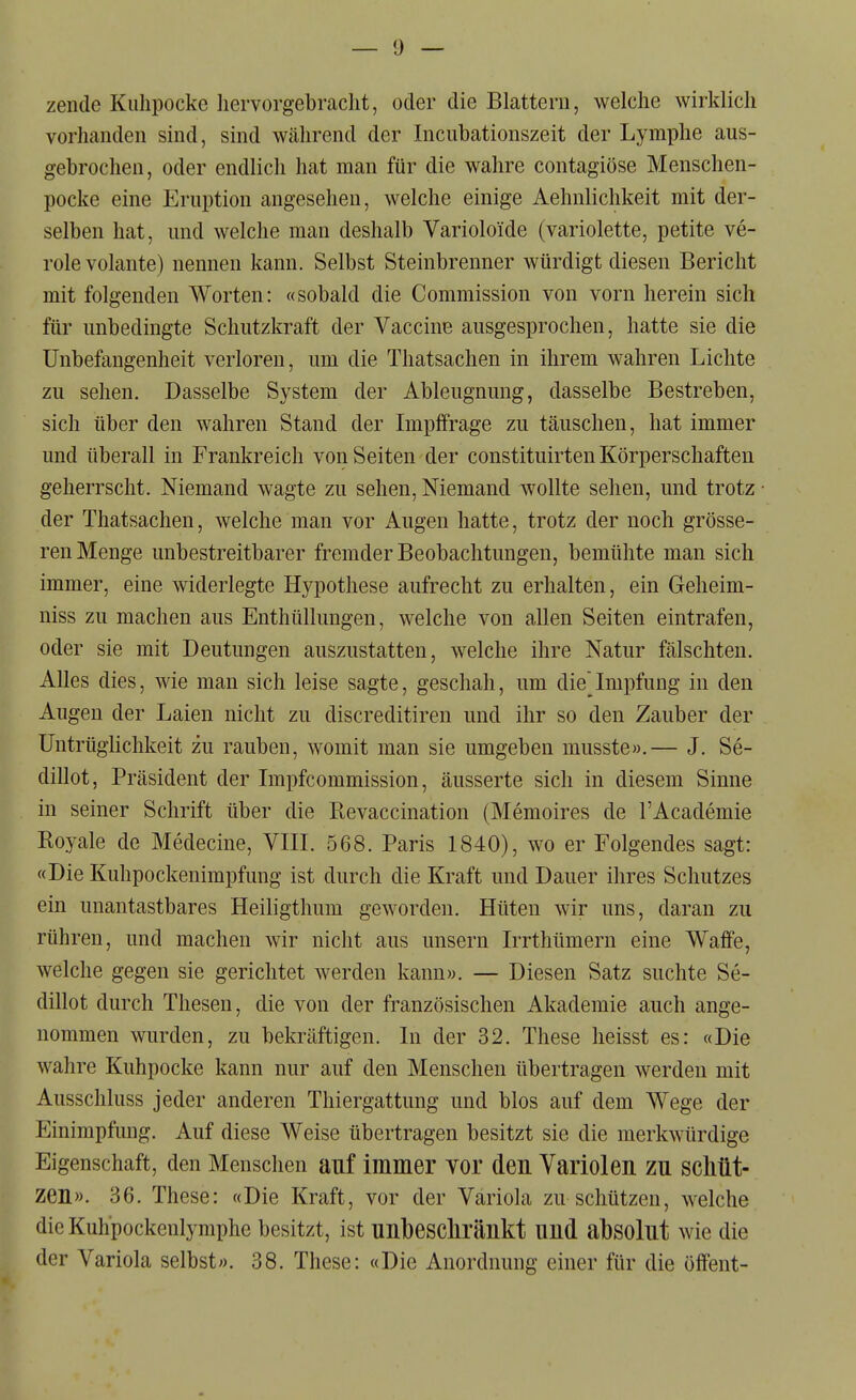 zende Kuhpocke liervorgebraclit, oder die Blattern, welche wirklich vorhanden sind, sind während der Incubationszeit der Lymphe aus- gebrochen, oder endlich hat man für die wahre contagiöse Menschen- pocke eine Eruption angesehen, welche einige Aehnlichkeit mit der- selben hat, und welche man deshalb Varioloide (variolette, petite ve- röle volante) nennen kann. Selbst Steinbrenner würdigt diesen Bericht mit folgenden Worten: «sobald die Commission von vorn herein sich für unbedingte Schutzkraft der Vaccine ausgesprochen, hatte sie die Unbefangenheit verloren, um die Thatsachen in ihrem wahren Lichte zu sehen. Dasselbe System der Ableugnung, dasselbe Bestreben, sich über den wahren Stand der Impffrage zu täuschen, hat immer und überall in Frankreich von Seiten der constituirten Körperschaften geherrscht. Niemand wagte zu sehen, Niemand wollte sehen, und trotz der Thatsachen, welche man vor Augen hatte, trotz der noch grösse- ren Menge unbestreitbarer fremder Beobachtungen, bemühte man sich immer, eine widerlegte Hypothese aufrecht zu erhalten, ein Geheim- niss zu machen aus Enthüllungen, welche von allen Seiten eintrafen, oder sie mit Deutungen auszustatten, welche ihre Natur fälschten. Alles dies, wie man sich leise sagte, geschah, um dieImpfung in den Augen der Laien nicht zu discreditiren und ihr so den Zauber der Untrüglichkeit zu rauben, womit man sie umgeben musste».— J. Se- dillot, Präsident der Impfcommission, äusserte sich in diesem Sinne in seiner Schrift über die Revaccination (Memoires de l'Academie Royale de Medecine, VIII. 568. Paris 1840), wo er Folgendes sagt: «Die Kuhpockenimpfung ist durch die Kraft und Dauer ihres Schutzes ein unantastbares Heiligthum geworden. Hüten wir uns, daran zu rühren, und machen wir nicht aus unsern Irrthümern eine Waffe, welche gegen sie gerichtet werden kann». — Diesen Satz suchte Se- dillot durch Thesen, die von der französischen Akademie auch ange- nommen wurden, zu bekräftigen. In der 32. These heisst es: «Die wahre Kuhpocke kann nur auf den Menschen übertragen werden mit Ausschluss jeder anderen Thiergattung und blos auf dem Wege der Einimpfung. Auf diese Weise übertragen besitzt sie die merkwürdige Eigenschaft, den Menschen auf immer Yor den Variolen zu schüt- zen». 36. These: «Die Kraft, vor der Variola zu schützen, welche die Kuhpockenlymphe besitzt, ist nnbescliränkt und absolut wie die der Variola selbst». 38. These: «Die Anordnung einer für die öffent-