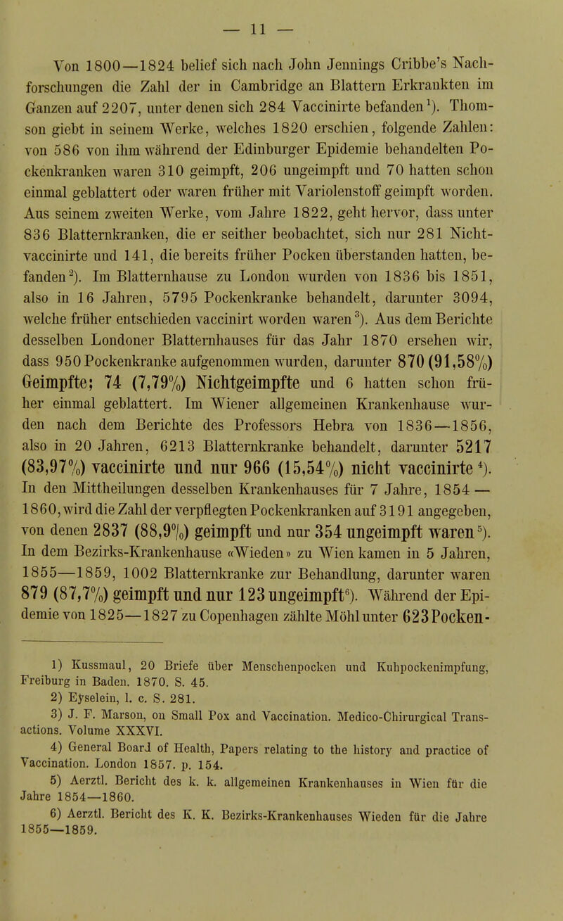 Von 1800—1824 belief sich nach John Jennings Cribbe's Nach- forschungen die Zahl der in Cambridge an Blattern Erkrankten im Ganzen auf 2207, unter denen sich 284 Vaccinirte befanden^). Thom- son giebt in seinem Werke, welches 1820 erschien, folgende Zahlen: von 586 von ihm während der Edinburger Epidemie behandelten Po- ckenkranken waren 310 geimpft, 206 ungeimpft und 70 hatten schon einmal geblättert oder waren früher mit Variolenstoff geimpft worden. Aus seinem zweiten Werke, vom Jahre 1822, geht hervor, dass unter 836 Blatternkranken, die er seither beobachtet, sich nur 281 Nicht- vaccinirte und 141, die bereits früher Pocken überstanden hatten, be- fanden^). Im Blatternhause zu London wurden von 1836 bis 1851, also in 16 Jahren, 5795 Pockenkranke behandelt, darunter 3094, welche früher entschieden vaccinirt worden waren Aus dem Berichte desselben Londoner Blatternhauses für das Jahr 1870 ersehen wir, dass 950 Pockenkranke aufgenommen wurden, darunter 870(91,587o) Geimpfte; 74 (7,79%) Nichtgeimpfte und 6 hatten schon frü- her einmal geblättert. Im Wiener allgemeinen Krankenhause ^YUY- den nach dem Berichte des Professors Hebra von 1836—1856, also in 20 Jahren, 6213 Blatternkranke behandelt, darunter 5217 (83,97%) vaccinirte und nnr 966 (i5,547o) nicht vaccinirte*). In den Mittheilungen desselben Krankenhauses für 7 Jahre, 1854 — 1860, wird die Zahl der verpflegten Pockenkranken auf 3191 angegeben, von denen 2837 (88,9%) geimpft und nur 354 ungeimpft waren^). In dem Bezirks-Krankenhause «Wieden» zu Wien kamen in 5 Jahren, 1855—1859, 1002 Blatternkranke zur Behandlung, darunter waren 879 (87,7%) geimpft und nur 123 ungeimpft^). Während der Epi- demie von 1825—1827 zu Copenhagen zählteMöhlunter 623Pocken- 1) Kussmaul, 20 Briefe über Menschenpocken und Kuhpockenimpfung, Freiburg in Baden. 1870. S. 45. 2) Eyselein, 1. c. S. 281. 3) J. F. Marson, on Small Pox and Vaccination. Medico-Chirurgical Trans- actions. Volume XXXVI. 4) General Board of Health, Papers relating to the history and practica of Vaccination. London 1857. p. 154. 5) Aerztl. Bericht des k. k. allgemeinen Krankenhauses in Wien für die Jahre 1854—1860. 6) Aerztl. Bericht des K. K. Bezirks-Krankenhauses Wieden für die Jahre 1855—1859.