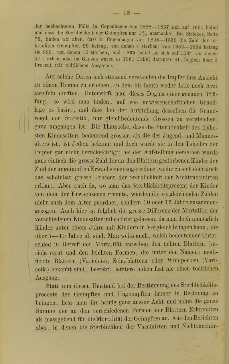 der beobachteten Fälle in Copenhagen von 1828—1837 sich auf 1601 belief und dass die Sterblichkeit der Geimpften nur 1% ausmachte. Bei Stricker, Seite 75, finden wir aber, dass in Copenhagen von 1828—1830 die Zahl der er- krank'ten Geimpften 29 betrug, von denen 4 starben; von 1832—1834 betrug sie 898, von denen 10 starben, und 1835 belief sie sich auf 1034 von denen 47 starben, also im Ganzen waren es 1961 Fälle; darunter 61, folglich über 3 Procent, mit tödtlichem Ausgange. Auf solche Daten sich stützend verstanden die Impfer ihre Ansicht zu einem Dogma zu erheben, an dem bis heute weder Laie noch Arzt zweifeln durften. Unterwirft man dieses Dogma einer genauen Prü- fung, so wird man finden, auf wie unwissenschaftlicher Grund- lage es basirt, und dass bei der Aufstellung desselben die Grund- regel der Statistik, nur gleichbedeutende Grössen zu vergleichen, ganz umgangen ist. Die Thatsache, dass die Sterblichkeit des frühe- sten Kindesalters bedeutend grösser, als die des Jugend- und Mannes- alters ist, ist Jedem bekannt und doch wurde sie in den Tabellen der Impfer gar nicht berücksichtigt; bei der Aufstellung derselben wurde ganz einfach die grosse Zahl der an den Blattern gestorbenen Kinder der Zahl der ungeimpften Erwachsenen zugerechnet, wodurch sich denn auch das scheinbar grosse Procent der Sterblichkeit der Nichtvaccinirten erklärt. Aber auch da, wo man das Sterblichkeitsprocent der Kinder von dem der Erwachsenen trennte, wurden die vergleichenden Zahlen nicht nach dem Alter geordnet, sondern 10 oder 15 Jahre zusammen- gezogen. Auch hier i^t folghch die grosse Differenz der Mortalität der verschiedenen Kindesalter unbeachtet gelassen, da man doch unmöglich Kinder unter einem Jahre mit Kindern in Vergleich bringen kann, die über 5—10 Jahre alt sind. Man weiss auch, welch bedeutender Unter- schied in Betreff der Mortalität zwischen den ächten Blattern (Va- riola vera) und den leichten Formen, die unterden Namen: modi- ficirte Blattern (Variolois), Schafblattern oder Windpocken (Yari- cella) bekannt sind, besteht; letztere haben fast nie einen tödtlichen Ausgang. Statt nun diesen Umstand bei der Bestimmung des SterblicJikeits- procents der Geimpften und Ungeimpften immer in Rechnung zu bringen, Hess man ihn häufig ganz ausser Acht und nahm die ganze Summe der an den verschiedenen Formen der Blattern Erkrankten als massgebend für die Mortalität der Geimpften an. Aus den Berichten aber, in denen die Sterblichkeit der Vaccinirten und Nichtvaccinir-