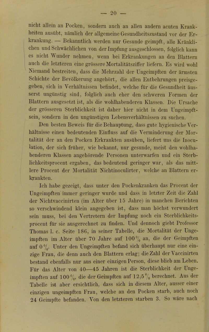 nicht allein an Pocken, sondern auch an allen andern acuten Krank- heiten ausübt, nämlich der allgemeine Gesundheitszustand vor der Er- krankung. — Bekanntlich werden nur Gesunde geimpft, alle Kränkli- chen und Schwächlichen von der Impfung ausgeschlossen, folglich kann es nicht Wunder nehmen, wenn bei Erkrankungen an den Blattern auch die letzteren eine grössere Mortalitätsziffer liefern. Es wird wohl Niemand bestreiten, dass die Mehrzahl der Ungeimpften der ärmsten Schichte der Bevölkerung angehört, die allen Entbehrungen preisge- geben, sich in Verhältnissen befindet, welche für die Gesundheit äus- serst ungünstig sind, folglich auch eher den schweren Formen der Blattern ausgesetzt ist, als die wohlhabenderen Klassen. Die Ursache der grösseren Sterblichkeit ist daher hier nicht in dem Ungeimpft- sein, sondern in den ungünstigen Lebensverhältnissen zu suchen. Den besten Beweis für die Behauptung, dass gute hygienische Ver- hältnisse einen bedeutenden Einfluss auf die Verminderung der Mor- talität der an den Pocken Erkrankten ausüben, liefert uns die Inocu- lation, der sich früher, wie bekannt, nur gesunde, meist den wohlha- benderen Klassen angehörende Personen unterwarfen und ein Sterb- lichkeitsprocent ergaben, das bedeutend geringer war, als das mitt- lere Procent der Mortalität Nichtinoculirter, welche an Blattern er- krankten. Ich habe gezeigt, dass unter den Pockenkranken das Procent der Ungeimpften immer geringer wurde und dass in letzter Zeit die Zahl der Nichtvaccinirten (im Alter über 15 .lahre) in manchen Berichten so verschwindend klein angegeben ist, dass man höchst verwundert sein muss, bei den Vertretern der Impfung noch ein Sterbliclikeits- procent für sie ausgerechnet zu finden. Und dennoch giebt Professor Thomas 1. c. Seite 186, in seiner Tabelle, die Mortalität der Unge- impften im Alter über 70 Jahre auf 100% an, die der Geimpften auf 0 %• Unter den Ungeimpften befand sich überhaupt nur eine ein- zige Frau, die denn auch den Blattern erlag; die Zahl der Vaccinirten bestand ebenfalls nur aus einer einzigen Person, diese blieb am Leben. Für das Alter von 40—45 Jahren ist die Sterblichkeit der Unge- impften auf 100%, die der Geimpften auf 12,5% berechnet. Aus der Tabelle ist aber ersichtlich, dass sich in diesem Alter, ausser einer einzigen ungeimpften Frau, welche an den Pocken starb, auch noch 24 Geimpfte befanden. Von den letzteren starben 3. So wäre nach I
