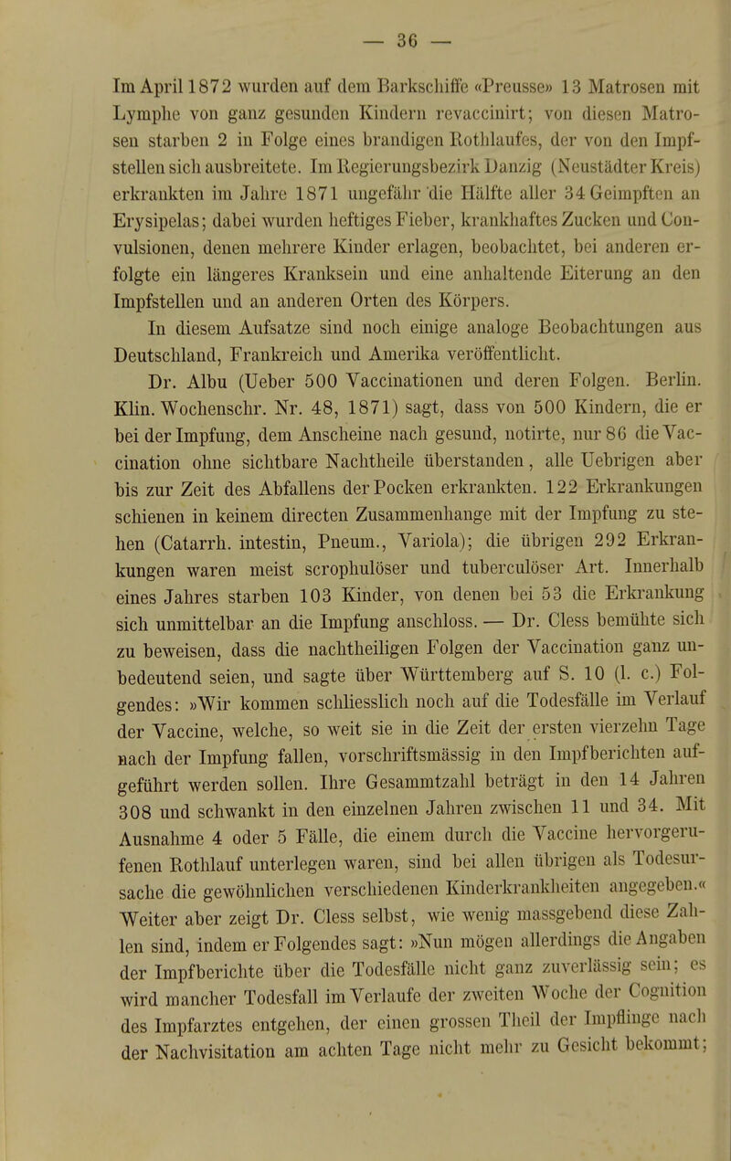 — Se- lm April 1872 wurden auf dem Barkscliiffe «Preusse» 13 Matrosen mit Lymphe von ganz gesunden Kindern revaccinirt; von diesen Matro- sen starben 2 in Folge eines brandigen Rothlaufes, der von den Impf- stellen sich ausbreitete. Im Eegierungsbezirk Danzig (Neustädter Kreis) erkrankten im Jahre 1871 ungefähr die Hälfte aller 34 Geimpften an Erysipelas; dabei wurden heftiges Fieber, krankhaftes Zucken und Con- vulsionen, denen mehrere Kinder erlagen, beobachtet, bei anderen er- folgte ein längeres Kranksein und eine anhaltende Eiterung an den Impfstellen und an anderen Orten des Körpers. In diesem Aufsatze sind noch einige analoge Beobachtungen aus Deutschland, Frankreich und Amerika veröffentlicht. Dr. Albu (Ueber 500 Vaccinationen und deren Folgen. Berlin. Klin. Wochenschr. Nr. 48, 1871) sagt, dass von 500 Kindern, die er bei der Impfung, dem Anscheine nach gesund, notirte, nur 86 dieVac- cination ohne sichtbare Nachtheile überstanden, alle Uebrigen aber bis zur Zeit des Abfallens der Pocken erkrankten. 122 Erkrankungen schienen in keinem directen Zusammenhange mit der Impfung zu ste- hen (Catarrh. intestin, Pneum., Variola); die übrigen 292 Erkran- kungen waren meist scrophulöser und tuberculöser Art. Innerhalb eines Jahres starben 103 Kinder, von denen bei 53 die Erkrankung sich unmittelbar an die Impfung anschloss. — Dr. Cless bemühte sich zu beweisen, dass die nachtheiligen Folgen der Vaccination ganz un- bedeutend seien, und sagte über Württemberg auf S. 10 (1. c.) Fol- gendes: »Wir kommen schliesslich noch auf die Todesfälle im Verlauf der Vaccine, welche, so weit sie in die Zeit der ersten vierzehn Tage nach der Impfung fallen, vorschriftsmässig in den Impfberichten auf- geführt werden sollen. Ihre Gesammtzahl beträgt in den 14 Jahren 308 und schwankt in den einzelnen Jahren zwischen 11 und 34. Mit Ausnahme 4 oder 5 Fälle, die einem durch die Vaccine hervorgeru- fenen Rothlauf unterlegen waren, sind bei allen übrigen als Todesur- sache die gewöhnlichen verschiedenen Kinderkrankheiten angegeben.« Weiter aber zeigt Dr. Cless selbst, wie wenig massgebend diese Zah- len sind, indem er Folgendes sagt: »Nun mögen allerdings die Angaben der Impf berichte über die Todesfälle nicht ganz zuverlässig sein; es wird mancher Todesfall im Verlaufe der zweiten Woche der Cognition des Impfarztes entgehen, der einen grossen Tlieil der Impflinge nach der Nachvisitation am achten Tage nicht mehr zu Gesicht bekommt;