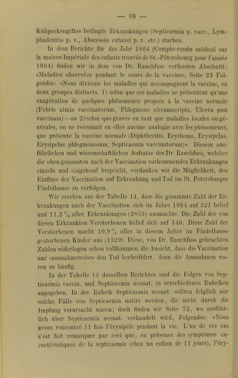 Kulipockengiftes bedingte Erkrankungen (Septicaemia p. vacc, Lym- phadenitis p. V., Abscessus cutanei p. v. etc.) starben. In dem Berichte für das Jahr 1864 (Compte-rendu medical sur la maison Imperiale des enfants trouv6s de JSt.-Petersbourg pour l'annee 1864) finden wir in dem von Dr. Rauchfuss verfassten Abschnitt: »Maladies observees pendant le cours de la Vaccine», Seite 23 Fol- gendes: «Nous divisons les maladies qui accompagnent la Vaccine, en deux groupes distincts, 1) selon que ces maladies ne presentent qu'une exageration de quelques plienomenes propres ä la Vaccine normale (Febris nimia vaccinatorum, Phlegmone circumscripta, ülcera post vaccinam)—ou 2) selon que graves en tant que maladies locales ou ge- nerales, on ne recomiait en elles aucune analogie avec les phenomeues, que presente la Vaccine normale (Diphtheritis, Erythema, Erysipelas, Erysipelas phlegmonosum, Septicaemia vaccinatorum)». Diesem aus- führlichen und wissenschaftlichen Aufsatze des Dr. Rauchfuss, welcher die oben genannten nach der Vaccination vorkommenden Erkrankungen einzeln und eingehend bespricht, verdanken wir die Möglichkeit, den Einfluss der Vaccmation auf Erkrankung und Tod im St. Petersburger Findelhause zu verfolgen. Wir ersehen aus der Tabelle 14, dass die gesammte Zahl der Er- krankungen nach der Vaccination sich im Jahre 1864 auf 321 belief und 11,2 7o ^ll^r Erkrankungen (2853) ausmachte. Die Zahl der von diesen Erkrankten Verstorbenen belief sich auf 146. Diese Zahl der Verstorbenen macht 10,9% aller in diesem Jahre im Findelhause gestorbenen Kinder aus (1329). Diese, von Dr. Rauchfuss gebrachten Zahlen widerlegen schon vollkommen die Ansicht, dass die Vaccination nur «ausnahmsweise» den Tod herbeiführt, denn die Ausnahmen wa- ren zu häufig. In der Tabelle 13 desselben Berichtes sind die Folgen von Sep- ticaemia vaccin. und Septicaemia neonat, in verschiedenen Rubriken angegeben. In der Rubrik Septicaemia neonat, sollten folglich nur solche Fälle von Septicaemia notirt werden, die nicht durch die Impfung verursacht waren: doch finden wir Seite 72, wo ausfülir- lich über Septicaemia neonat, verhandelt wird. Folgendes: «Nous avons rencontr6 11 fois l'erysipele pendant la vie. L'un de ces cas s'est fait remarquer par ceci que, en prösence des symptomes ca- racteristiques de la septicaemie (chez un enfant de 11 jours), l'ery-