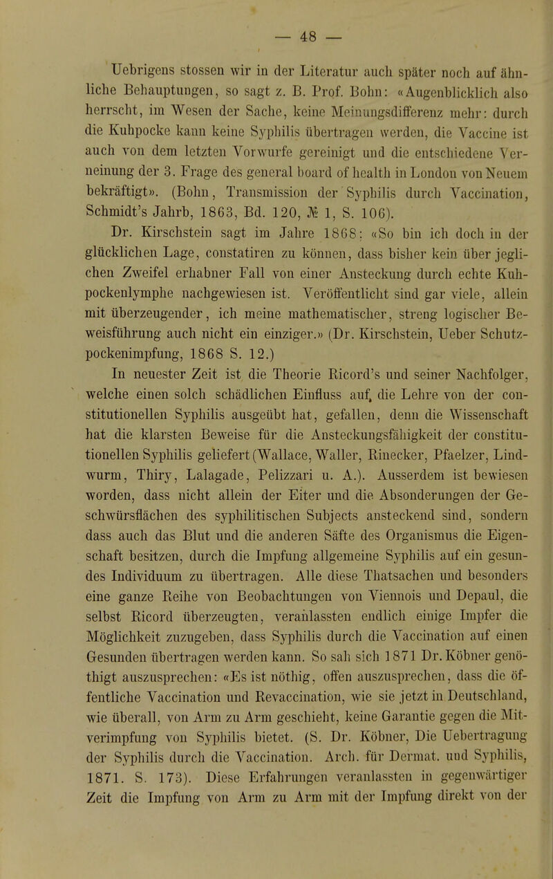 Uebrigens stossen wir in der Literatur auch später noch auf ähn- liche Behauptungen, so sagt z. B. Prof. Bohn: «Augenblicklich also herrscht, im Wesen der Sache, keine Meinungsdifferenz mehr: durch die Kuhpocke kann keine Syphilis übertragen werden, die Vaccine ist auch von dem letzten Vorwurfe gereinigt und die entschiedene Ver- neinung der 3. Frage des general board of health in London von Neuem bekräftigt». (Bohn, Transmission der Syphilis durch Vaccination, Schmidt's Jahrb, 1863, Bd. 120, Ä 1, S. 106). Dr. Kirschstein sagt im Jahre 1868; «So bin ich doch in der glücklichen Lage, constatiren zu können, dass bisher kein über jegli- chen Zweifel erhabner Fall von einer Ansteckung durch echte Kuh- pockenlymphe nachgewiesen ist. Veröffentlicht sind gar viele, allein mit überzeugender, ich meine mathematischer, streng logischer Be- weisführung auch nicht ein einziger.» (Dr. Kirschstein, Ueber Schutz- pockenimpfung, 1868 S. 12.) In neuester Zeit ist die Theorie Eicord's und seiner Nachfolger, welche einen solch schädlichen Einfluss auf, die Lehre von der con- stitutionellen Syphilis ausgeübt hat, gefallen, denn die Wissenschaft hat die klarsten Beweise für die Ansteckungsfähigkeit der constitu- tionellen Syphilis geliefert (Wallace, Waller, Einecker, Pfaelzer, Lind- wurm, Thiry, Lalagade, Pelizzari u. A.). Ausserdem ist bewiesen worden, dass nicht allein der Eiter und die Absonderungen der Ge- schwürsflächen des syphilitischen Subjects ansteckend sind, sondern dass auch das Blut und die anderen Säfte des Organismus die Eigen- schaft besitzen, durch die Impfung allgemeine Syphilis auf ein gesun- des Individuum zu übertragen. Alle diese Thatsachen und besonders eine ganze Reihe von Beobachtungen von Viennois und Depaul, die selbst Bicord überzeugten, veraiilassten endlich einige Impfer die Möglichkeit zuzugeben, dass Syphilis durch die Vaccination auf einen Gesunden übertragen werden kann. So sah sich 1871 Dr. Köbner genö- thigt auszusprechen: «Es ist nöthig, offen auszusprechen, dass die öf- fentliche Vaccination und Revaccination, wie sie jetzt m Deutschland, wie überall, von Arm zu Arm geschieht, keine Garantie gegen die Mit- verimpfung von Syphilis bietet. (S. Dr. Köbner, Die Uebertragung der Syphilis durch die Vaccination. Arch. für Dermat. und Syphilis, 1871. S. 173). Diese Erfahrungen veranlassten in gegenwärtiger Zeit die Impfung von Arm zu Arm mit der Impfung direkt von der