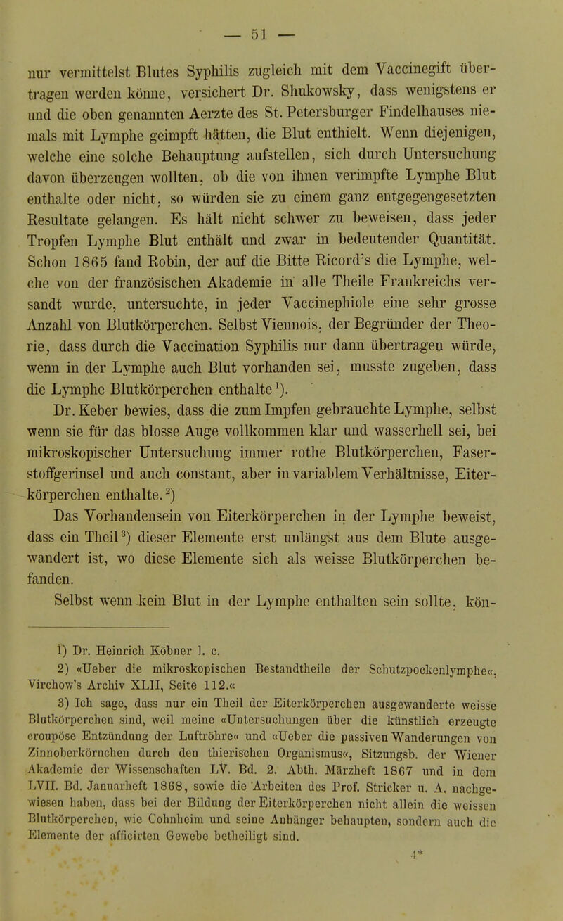 nur vermittelst Blutes Syphilis zugleich mit dem Vaccinegift über- tragen werden könne, versichert Dr. Shukowsky, dass wenigstens er und die oben genannten Aerzte des St. Petersburger Findelhauses nie- mals mit Lymphe geimpft hätten, die Blut enthielt. Wenn diejenigen, welche eine solche Behauptung aufstellen, sich durch Untersuchung davon überzeugen wollten, ob die von ihnen verimpfte Lymphe Blut enthalte oder nicht, so würden sie zu einem ganz entgegengesetzten Resultate gelangen. Es hält nicht schwer zu beweisen, dass jeder Tropfen Lymphe Blut enthält und zwar in bedeutender Quantität. Schon 1865 fand Eobin, der auf die Bitte Ricord's die Lymphe, wel- che von der französischen Akademie in alle Theile Frankreichs ver- sandt wurde, untersuchte, in jeder Vaccinephiole eine sehr grosse Anzahl von Blutkörperchen. Selbst Viennois, der Begründer der Theo- rie, dass durch die Vaccination Syphilis nur dann übertragen würde, wenn in der Lymphe auch Blut vorhanden sei, musste zugeben, dass die Lymphe Blutkörperchen enthalte Dr. Keber bewies, dass die zum Impfen gebrauchte Lymphe, selbst wenn sie für das blosse Auge vollkommen klar und wasserhell sei, bei mikroskopischer Untersuchung immer rothe Blutkörperchen, Faser- stoflfgerinsel und auch constant, aber in variablem Verhältnisse, Eiter- körper chen enthalte.^) Das Vorhandensein von Eiterkörperchen in der Lymphe beweist, dass ein Theil^) dieser Elemente erst unlängst aus dem Blute ausge- wandert ist, wo diese Elemente sich als weisse Blutkörperchen be- fanden. Selbst wenn kein Blut in der Lymphe enthalten sein sollte, kön- 1) Dr. Heinrich Köbner ]. c. 2) «Ueber die mikroskopischen Bestandtheile der Schutzpockenlymphe«, Virchow's Archiv XLII, Seite 112.« 3) Ich sage, dass nur ein Theil der Eiterkörperchen ausgewanderte weisse Blutkörperchen sind, weil meine «Untersuchungen über die künstlich erzeugte croupöse Entzündung der Luftröhre« und «Ueber die passiven Wanderungen von Zinnoberkörnchen durch den thierischen Oi'ganismus«, Sitzungsb. der Wiener Akademie der Wissenschaften LV. Bd. 2. Abth. Märzheft 1867 und in dem LVII. Bd. Januarheft 1868, sowie die Arbeiten des Prof. Stricker u. A. nachge- wiesen haben, dass bei der Bildung der Eiterkörperchen nicht allein die weissen Blutkörperchen, wie Cohnheim und seine Anhänger behaupten, sondern auch die Elemente der afficirtcn Gewebe betheiligt sind. 1*