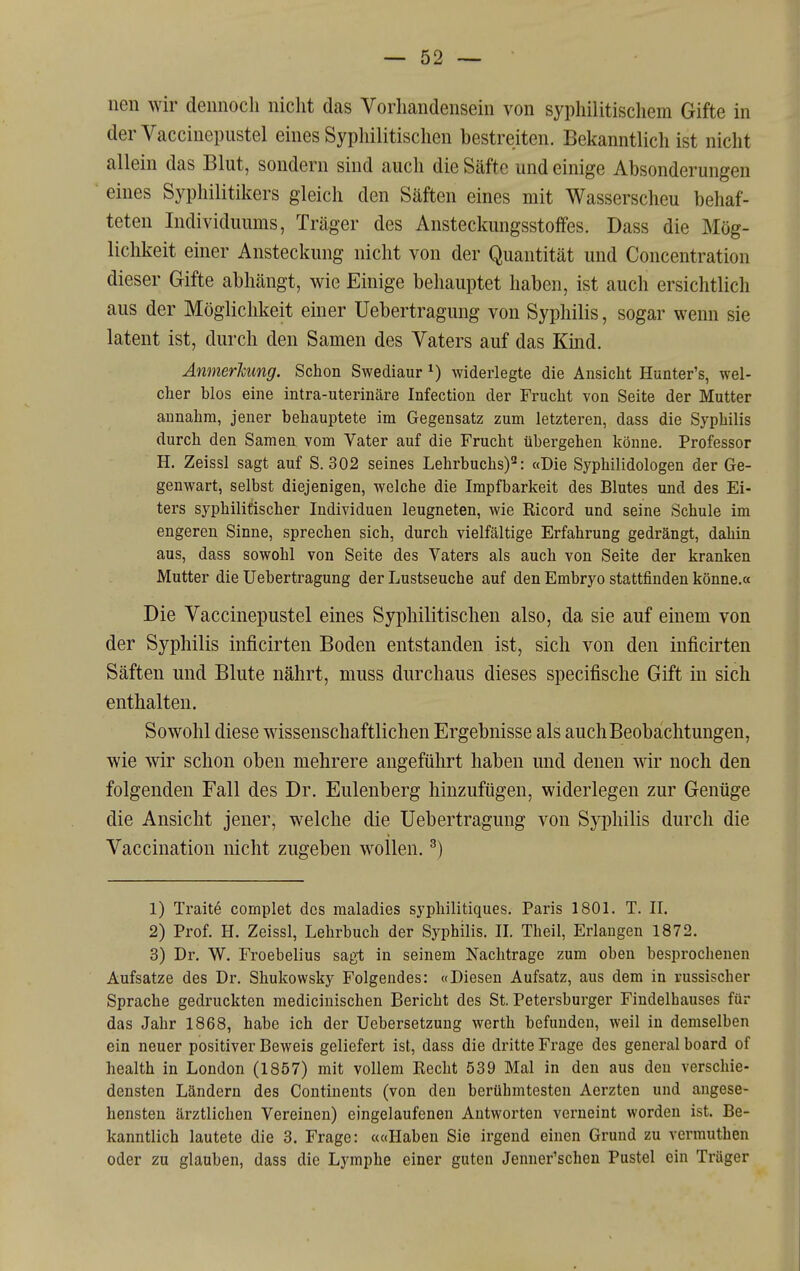 nen wir dennoch nicht das Vorhandensein von syphilitiscliem Gifte in derVaccinepustel eines Syphilitischen bestreiten. Bekanntlich ist nicht allein das Blut, sondern sind auch die Säfte und einige Absonderungen eines Syphilitikers gleich den Säften eines mit Wasserscheu behaf- teten Individuums, Träger des Ansteckungsstoffes. Dass die Mög- lichkeit einer Ansteckung nicht von der Quantität und Concentration dieser Gifte abhängt, wie Einige behauptet haben, ist auch ersichtlich aus der Möglichkeit emer Uebertragung von Syphilis, sogar wenn sie latent ist, durch den Samen des Vaters auf das Kmd. Anmerhung. Schon Swediaur ^) widerlegte die Ansicht Hunter's, wel- cher blos eine intra-uterinäre Infection der Frucht von Seite der Mutter annahm, jener behauptete im Gegensatz zum letzteren, dass die Syphilis durch den Samen vom Vater auf die Frucht übergehen könne. Professor H. Zeissl sagt auf S. 302 seines Lehrbuchs)^: «Die Syphilidologen der Ge- genwart, selbst diejenigen, welche die Impfbarkeit des Blutes und des Ei- ters syphilitischer Individuen leugneten, wie Kicord und seine Schule im engeren Sinne, sprechen sich, durch vielfältige Erfahrung gedrängt, dahin aus, dass sowohl von Seite des Vaters als auch von Seite der kranken Mutter die Uebertragung der Lustseuche auf den Embryo stattfinden könne.« Die Vaccinepustel eines Syphilitischen also, da sie auf einem von der Syphilis inficirten Boden entstanden ist, sich von den inficirten Säften und Blute nährt, muss durchaus dieses specifische Gift in sich enthalten. Sowohl diese wissenschaftlichen Ergebnisse als auchBeobachtungen, wie wir schon oben mehrere angeführt haben und denen wir noch den folgenden Fall des Dr. Eulenberg hinzufügen, widerlegen zur Genüge die Ansicht jener, welche die Uebertragung von Syphilis durch die Vaccination nicht zugeben wollen. ^) 1) Traite complet dos maladies syphilitiques. Paris 1801. T. II. 2) Prof. H. Zeissl, Lehrbuch der Syphilis. IL Theil, Erlangen 1872. 3) Dr. W. Froebelius sagt in seinem Nachtrage zum oben besprochenen Aufsatze des Dr. Shukowsky Folgendes: «Diesen Aufsatz, aus dem in russischer Sprache gedruckten mediciuischen Bericht des St, Petersburger Findelhauses für das Jahr 1868, habe ich der Ucbersetzung werth befunden, weil in demselben ein neuer positiver Beweis geliefert ist, dass die dritte Frage des general board of health in London (1857) mit vollem Recht 539 Mal in den aus den verschie- densten Ländern des Continents (von den berühmtesten Aerzten und angese- hensten ärztlichen Vereinen) eingelaufenen Antworten verneint worden ist. Be- kanntlich lautete die 3. Frage: ««Haben Sie irgend einen Grund zu vermuthen oder zu glauben, dass die Lymphe einer guten Jenner'schen Pustel ein Träger