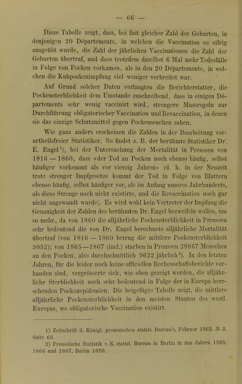 Diese Tabelle zeigt, dass, bei fast gleicher Zahl der Geburten, in denjenigen 20 Departements, in welchen die Vaccination so eifrig ausgeübt wurde, die Zahl der jährlichen Vaccinationen die Zahl der Geburten übertraf, und dass trotzdem daselbst 6 Mal mehr Todesfälle in Folge von Pocken vorkamen, als in den 20 Departements, in wel- chen die Kuhpockenimpfung viel weniger verbreitet war. Auf Grund solcher Daten verlangten die Berichterstatter, die Pockensterblichkeit dem Umstände zuschreibend, dass in einigen De- partements sehr wenig vaccinirt wird, strengere Massregeln zur Durchführung obligatorischer Vaccination und Revaccination, in denen sie das einzige Schutzmittel gegen Pockenseuchen sahen. Wie ganz anders erscheinen die Zahlen in der Bearbeitung vor- urtheilsfreier Statistiker. So findet z. B. der berühmte Statistiker Dr. E. Engel ^), bei der Untersuchung der Mortalität in Preussen von 1816 — 1860, dass «der Tod an Pocken noch ebenso häufig, selbst häufiger vorkommt als vor vierzig Jahren» (d. h. in der Neuzeit trotz strenger Impfgesetze kommt der Tod in Folge von Blattern ebenso häufig, selbst häufiger vor, als im Anfang unseres Jahrhunderts, als diese Strenge noch nicht existirte, und die Revaccination noch gar nicht angewandt wurde). Es wird wohl kein Vertreter der Impfung die Genauigkeit der Zahlen des berühmten Dr. Engel bezweifeln wollen, um so mehr, da von 1860 die alljährliche Pockensterblichkeit in Preussen sehr bedeutend die von Dr. Engel berechnete alljährliche Mortalität übertraf (von 1816 — 1860 betrug die mittlere Pockensterblichkeit 3052); von 1865—1867 (incl.) starben in Preussen 28867 Menschen an den Pocken; also durchschnittlich 9622 jährlich^). In den letzten Jahren, für die leider noch keine officiellen Rechenschaftsberichte vor- handen sind, vergrösserte sich, wie oben gezeigt worden, die alljähr- liche Sterblichkeit noch sehr bedeutend in Folge der in Europa herr- schenden Pockenepidemien. Die beigefügte Tabelle zeigt, die mittlere alljährliche Pockensterblichkeit in den meisten Staaten des westl. Europas, wo obligatorische Vaccination existirt. 1) Zeitschrift cl. Königl. preussischen Statist. Biireau's, Februar 1862. K« 2. Seite 68, 2) Preussische Statistik v.K. statist. Bureau in Berlin in den Jalireu 1865,