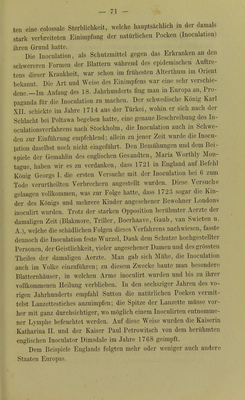 ten eine colossale Sterblichkeit, welche hauptsächlich in der damals stark verbreiteten Einimpfung der natürlichen Pocken (Inoculation) iliren Grund hatte. Die Inoculation, als Schutzmittel gegen das Erkranken an den schwereren Formen der Blattern während des epidemischen Auftre- tens dieser Krankheit, war schon im frühesten Alterthum im Orient bekannt. Die Art und Weise des Einimpfens war eine sehr verschie- dene.—Im Anfang des 18. Jahrhunderts fing man in Europa an, Pro- paganda für die Inoculation zu machen. Der schwedische König Karl XII. schickte im Jahre 1714 aus der Türkei, wohin er sich nach der Schlacht bei Poltawa begeben hatte, eine genaue Beschreibung des In- oculationsverfahrens nach Stockholm, die Inoculation auch in Schwe- den zur Einführung empfehlend; allein zu jener Zeit wurde die Inocu- lation daselbst noch nicht eingeführt. Den Bemühungen und dem Bei- spiele der Gemahlin des englischen Gesandten, Maria Worthly Mon- tague, haben wir es zu verdanken, dass 1721 in England auf Befehl König Georgs I. die ersten Versuche mit der Inoculation bei 6 zum Tode verurtheilten Verbrechern angestellt wurden. Diese Versuche gelangen vollkommen, was zur Folge hatte, dass 1723 sogar die Kin- der des Königs und mehrere Kinder angesehener Bewohner Londons inoculirt wurden. Trotz der starken Opposition berühmter Aerzte der damaligen Zeit (Blakmore, Triller, Boerhaave, Gaub, van Swieten u. A.), weiche die schädlichen Folgen dieses Verfahrens nachwiesen, fasste dennoch die Inoculation feste Wurzel, Dank dem Schutze hochgestellter Personen, der Geistlichkeit, vieler angesehener Damen und desgrössten Theiles der damaligen Aerzte. Man gab sich Mühe, die Inoculation auch im Volke einzuführen; zu diesem Zwecke baute man besondere Blatternhäuser, in welchen Arme inoculirt wurden und bis zu ihrer vollkommenen Heilung verblieben. In den sechsziger Jahren des vo- rigen Jahrhunderts empfahl Sutten die natürlichen Pocken vermit- telst Lanzettestiches anzuimpfen; die Spitze der Lanzette müsse vor- her mit ganz durchsichtiger, wo möglich einem Inoculirten entnomme- ner Lymphe befeuchtet werden. Auf diese Weise wurden die Kaiserin Katharina II. und der Kaiser Paul Petrowitsch von dem berühmten englischen Inoculator Dimsdale im Jahre 1768 geimpft. Dem Beispiele Englands folgten mehr oder weniger auch andere Staaten Europas.