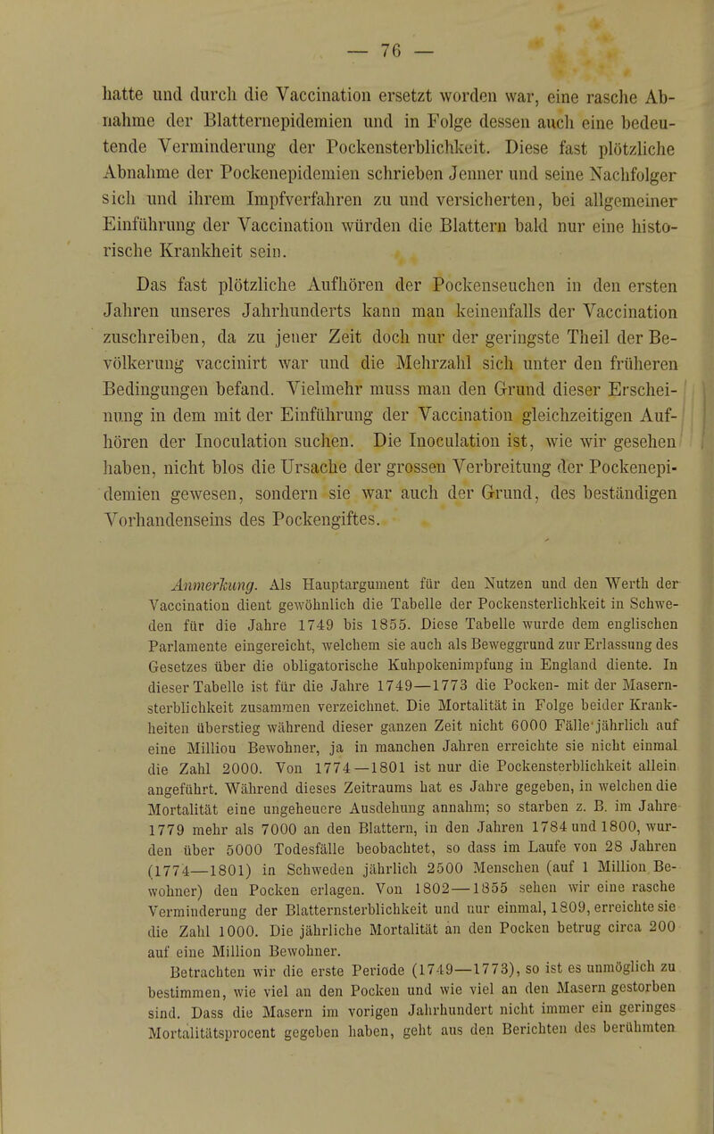 hatte und durch die Vaccination ersetzt worden war, eine rasche Ab- nahme der Blatternepidemien und in Folge dessen auch eine bedeu- tende Verminderung der Pockensterblichkeit. Diese fast plötzliche Abnahme der Pockenepidemien schrieben Jenner und seine Nachfolger sich und ihrem Impfverfahren zu und versicherten, bei allgemeiner Einführung der Vaccination würden die Blattern bald nur eine histo- rische Krankheit sein. Das fast plötzliche Aufhören der Pockenseuchen in den ersten Jahren unseres Jahrhunderts kann man keinenfalls der Vaccination zuschreiben, da zu jener Zeit doch nur der geringste Theil der Be- völkerung vaccinirt war und die Mehrzahl sich unter den früheren Bedingungen befand. Vielmehr muss man den Grund dieser Erschei- nung in dem mit der Einführung der Vaccination gleichzeitigen Auf- hören der Inoculation suchen. Die Inoculation ist, wie wir gesehen haben, nicht blos die Ursache der grossen Verbreitung der Pockenepi- demien gewesen, sondern sie war auch der G-rund, des beständigen Vorhandenseins des Pockengiftes. Anmerkung. Als Hauptargument für den Nutzen und den Werth der Vaccination dient gewöhnlich die Tabelle der Pockensterlichkeit in Schwe- den für die Jahre 1749 bis 1855. Diese Tabelle wurde dem englischen Parlamente eingereicht, welchem sie auch als Beweggrund zur Erlassung des Gesetzes über die obligatorische Kuhpokenimpfung in England diente. In dieser Tabelle ist für die Jahre 1749—1773 die Pocken- mit der Masern- sterblichkeit zusammen verzeichnet. Die Mortalität in Folge beider Krank- heiten überstieg während dieser ganzen Zeit nicht 6000 Fälle'jährlich auf eine Milliou Bewohner, ja in manchen Jahren erreichte sie nicht einmal die Zahl 2000. Von 1774—1801 ist nur die Pockensterblichkeit allein angeführt. Während dieses Zeitraums hat es Jahre gegeben, in welchen die Mortalität eine ungeheuere Ausdehung annahm; so starben z. B. im Jahre 1779 mehr als 7000 an den Blattern, in den Jahren 1784 und 1800, wur- den über 5000 Todesfälle beobachtet, so dass im Laufe von 28 Jahren (1774—1801) in Schweden jährlich 2500 Menschen (auf 1 Million Be- wohner) den Pocken erlagen. Von 1802—1855 sehen wir eine rasche Verminderung der Blatternsterblichkeit und nur einmal, 1809, erreichte sie die Zahl lOOO. Die jährliche Mortalität an den Pocken betrug circa 200 auf eine Million Bewohner. Betrachten wir die erste Periode (1749—1773), so ist es unmöglich zu bestimmen, wie viel an den Pocken und wie viel an den Masern gestorben sind. Dass die Masern im vorigen Jahrhundert nicht immer ein geringes Mortalitätsprocent gegeben haben, geht aus den Berichten des berühmten